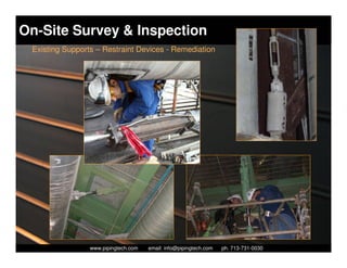 On-Site Survey & Inspection
 Existing Supports – Restraint Devices - Remediation




                   Piping Technology & Products, Inc. • http://www.pipingtech.com
                 www.pipingtech.com     email: info@pipingtech.com    ph. 713-731-0030
 