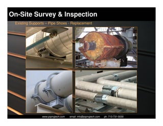 On-Site Survey & Inspection
 Existing Supports – Pipe Shoes - Replacement




                  Piping Technology & Products, Inc. • http://www.pipingtech.com
                www.pipingtech.com     email: info@pipingtech.com    ph. 713-731-0030
 