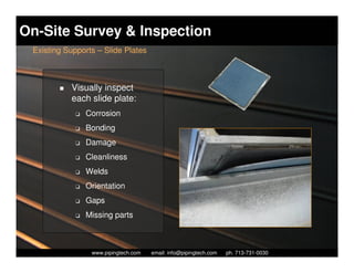 On-Site Survey & Inspection
 Existing Supports – Slide Plates



           Visually inspect
           each slide plate:
             K   Corrosion
             K   Bonding
             K   Damage
             K   Cleanliness
             K   Welds
             K   Orientation
             K   Gaps
             K   Missing parts



                    Piping Technology & Products, Inc. • http://www.pipingtech.com
                  www.pipingtech.com     email: info@pipingtech.com    ph. 713-731-0030
 