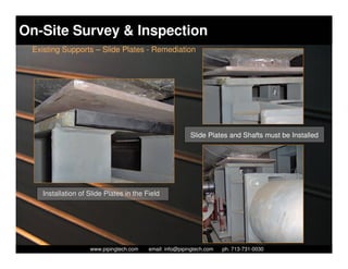 On-Site Survey & Inspection
 Existing Supports – Slide Plates - Remediation




                                                          Slide Plates and Shafts must be Installed




   Installation of Slide Plates in the Field




                     Piping Technology & Products, Inc. • http://www.pipingtech.com
                   www.pipingtech.com     email: info@pipingtech.com    ph. 713-731-0030
 