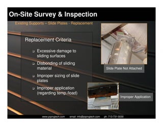 On-Site Survey & Inspection
 Existing Supports – Slide Plates - Replacement



      Replacement Criteria

           K   Excessive damage to
               sliding surfaces
           K   Disbonding of sliding
               material                                                Slide Plate Not Attached

           K   Improper sizing of slide
               plates
           K   Improper application
               (regarding temp./load)
                                                                                   Improper Application




                   Piping Technology & Products, Inc. • http://www.pipingtech.com
                 www.pipingtech.com     email: info@pipingtech.com    ph. 713-731-0030
 