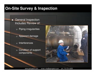 On-Site Survey & Inspection

     General Inspection
     Includes Review of:
     K   Piping irregularities

     K   Apparent damage

     K   Interferences

     K   Condition of support
         components




                 Piping Technology & Products, Inc. • http://www.pipingtech.com
               www.pipingtech.com     email: info@pipingtech.com    ph. 713-731-0030
 