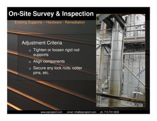 On-Site Survey & Inspection
 Existing Supports – Hardware - Remediation




     Adjustment Criteria
         K   Tighten or loosen rigid rod
             supports
         K   Align components
         K   Secure any lock nuts, cotter
             pins, etc.




                   Piping Technology & Products, Inc. • http://www.pipingtech.com
                 www.pipingtech.com     email: info@pipingtech.com    ph. 713-731-0030
 