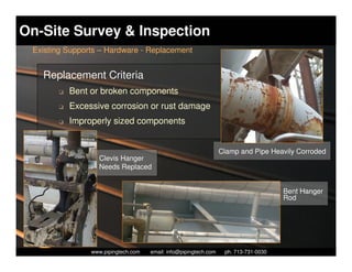 On-Site Survey & Inspection
 Existing Supports – Hardware - Replacement


   Replacement Criteria
        K   Bent or broken components
        K   Excessive corrosion or rust damage
        K   Improperly sized components


                                                                   Clamp and Pipe Heavily Corroded
                    Clevis Hanger
                    Needs Replaced


                                                                                         Bent Hanger
                                                                                         Rod




                   Piping Technology & Products, Inc. • http://www.pipingtech.com
                 www.pipingtech.com     email: info@pipingtech.com    ph. 713-731-0030
 