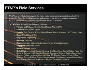 PT&P’s Field Services

  PT&P has provided pipe supports for many major construction projects throughout the
  world. Our Field Service Division has participated in site surveys, support inspection,
  support installation and expansion joint inspection and installation..

      We have worked in the following countries:
        K   Trinidad and Tobago: Bechtel, Wood Group, Atlantic LNG
        K   Kuwait: Kuwait Power, Equate
        K   Canada: PetroCanada, Agrium, Hitachi Power, Alstom, Canaport LNG, Thorold Power
        K   Dubai: Dubai Natural Gas
        K   Italy: Alstom Engineering
        K   Malaysia: Petronas
        K   Mexico: Intergen, Vallaodolid, Condisa, Pemex, Energia Campeche
        K   Singapore: Sembcorp, Exxon
        K   United Kingdom: Murco
        K   United States: Lyondell Houston Refinery, Shell Deer Park, Bechtel Sabine Pass, Aker
            Kvaerner Cameron LNG, Lyondell Equistar, Pasadena Refining, Calpine Corporation,
            Chevron Phillips, Huntsman Chemical, Dow, BP, Rhodia, Entergy, Exxon, Valero
            Refining, Conoco Phillips, Entergy, Black & Veatch West County, Alstom Power, Citgo,
            Duke Energy, Marathon, Shaw Cleco, Technip, Constellation Energy

                       Piping Technology & Products, Inc. • http://www.pipingtech.com
                     www.pipingtech.com     email: info@pipingtech.com    ph. 713-731-0030
 