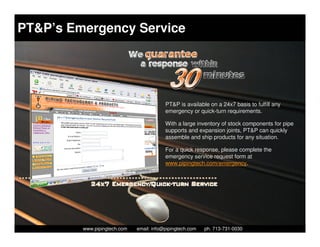 PT&P’s Emergency Service




                                            PT&P is available on a 24x7 basis to fulfill any
                                            emergency or quick-turn requirements.

                                            With a large inventory of stock components for pipe
                                            supports and expansion joints, PT&P can quickly
                                            assemble and ship products for any situation.

                                            For a quick response, please complete the
                                            emergency service request form at
                                            www.pipingtech.com/emergency.




           Piping Technology & Products, Inc. • http://www.pipingtech.com
         www.pipingtech.com     email: info@pipingtech.com    ph. 713-731-0030
 