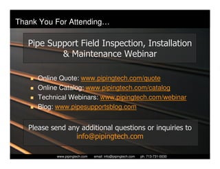 Thank You For Attending…

   Pipe Support Field Inspection, Installation
           & Maintenance Webinar

      Online Quote: www.pipingtech.com/quote
      Online Catalog: www.pipingtech.com/catalog
      Technical Webinars: www.pipingtech.com/webinar
      Blog: www.pipesupportsblog.com


   Please send any additional questions or inquiries to
                 info@pipingtech.com

              Piping Technology & Products, Inc. • http://www.pipingtech.com
            www.pipingtech.com     email: info@pipingtech.com    ph. 713-731-0030
 