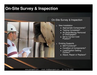On-Site Survey & Inspection

                                               On-Site Survey & Inspection

                                                      K   New Installation
                                                             Appropriate Components?
                                                             Testing Completed?
                                                             All Stops/Blocks Removed
                                                             or Disengaged?
                                                             Set to Correct Cold
                                                             Position?

                                                      K   Existing Supports
                                                              Still Functional?
                                                              Condition of Components?
                                                              Load/Position Setting
                                                              Correct?
                                                              Adjust, Repair or Replace?




            Piping Technology & Products, Inc. • http://www.pipingtech.com
          www.pipingtech.com     email: info@pipingtech.com    ph. 713-731-0030
 