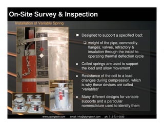 On-Site Survey & Inspection
 Installation of Variable Spring


                                                   Designed to support a specified load:

                                                    K weight of the pipe, commodity,
                                                      flanges, valves, refractory &
                                                      insulation through the install to
                                                      operating thermal deflection cycle

                                                   Coiled springs are used to support
                                                   the load and allow movement

                                                   Resistance of the coil to a load
                                                   changes during compression, which
                                                   is why these devices are called
                                                   “variables”

                                                   Many different designs for variable
                                                   supports and a particular
                                                   nomenclature used to identify them

                    Piping Technology & Products, Inc. • http://www.pipingtech.com
                  www.pipingtech.com     email: info@pipingtech.com    ph. 713-731-0030
 