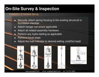 On-Site Survey & Inspection
 Installation of Variable Spring

          Securely attach spring housing to the existing structural or
          foundation member
          Attach hanger rod where applicable
          Attach all related assembly hardware
          Perform any hydro-testing as applicable
          Remove travel stops
          Adjust the load indicator to desired setting (cold/hot load)




                    Piping Technology & Products, Inc. • http://www.pipingtech.com
                  www.pipingtech.com     email: info@pipingtech.com    ph. 713-731-0030
 