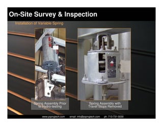 On-Site Survey & Inspection
 Installation of Variable Spring




             Spring Assembly Prior                        Spring Assembly with
                to Hydro-testing                         Travel Stops Removed

                    Piping Technology & Products, Inc. • http://www.pipingtech.com
                  www.pipingtech.com     email: info@pipingtech.com    ph. 713-731-0030
 