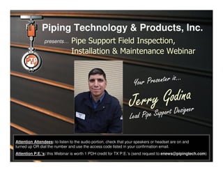 Piping Technology & Products, Inc.
                presents…      Pipe Support Field Inspection,
                               Installation & Maintenance Webinar



                                                                       Yo ur Presenter is…

                                                                          Godinaer
                                                                    Jerry rt Design
                                                                    Le ad Pipe Suppo

Attention Attendees: to listen to the audio portion, check that your speakers or headset are on and
turned up OR dial the number and use the access code4, 2011
                                             August listed in your confirmation email.
Attention P.E.’s: this Webinar is worth 1 PDH credit for TX P.E.’s (send request to enews@pipingtech.com)
                          Piping Technology & Products, Inc. • http://www.pipingtech.com
 