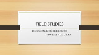 FIELD STUDIES
DISCUSSION : ROSELLE E EDROSO
JHON PAUL P. CASIMERO
 