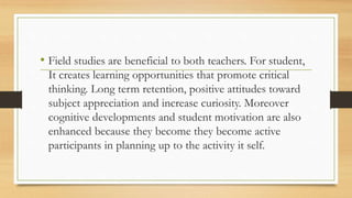 • Field studies are beneficial to both teachers. For student,
It creates learning opportunities that promote critical
thinking. Long term retention, positive attitudes toward
subject appreciation and increase curiosity. Moreover
cognitive developments and student motivation are also
enhanced because they become they become active
participants in planning up to the activity it self.
 