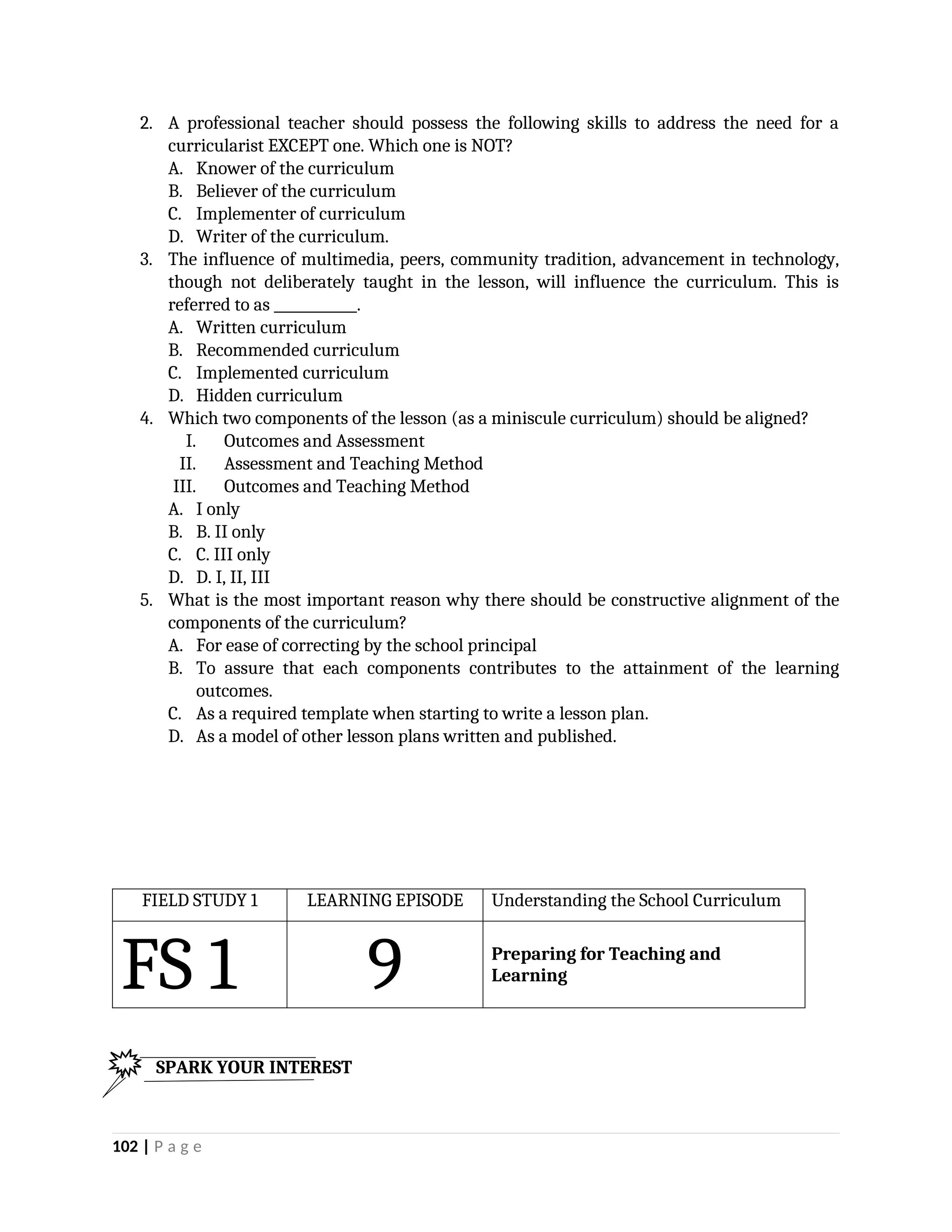 2. A professional teacher should possess the following skills to address the need for a
curricularist EXCEPT one. Which one is NOT?
A. Knower of the curriculum
B. Believer of the curriculum
C. Implementer of curriculum
D. Writer of the curriculum.
3. The influence of multimedia, peers, community tradition, advancement in technology,
though not deliberately taught in the lesson, will influence the curriculum. This is
referred to as ____________.
A. Written curriculum
B. Recommended curriculum
C. Implemented curriculum
D. Hidden curriculum
4. Which two components of the lesson (as a miniscule curriculum) should be aligned?
I. Outcomes and Assessment
II. Assessment and Teaching Method
III. Outcomes and Teaching Method
A. I only
B. B. II only
C. C. III only
D. D. I, II, III
5. What is the most important reason why there should be constructive alignment of the
components of the curriculum?
A. For ease of correcting by the school principal
B. To assure that each components contributes to the attainment of the learning
outcomes.
C. As a required template when starting to write a lesson plan.
D. As a model of other lesson plans written and published.
FIELD STUDY 1 LEARNING EPISODE Understanding the School Curriculum
FS 1 9 Preparing for Teaching and
Learning
102 | P a g e
SPARK YOUR INTEREST
 