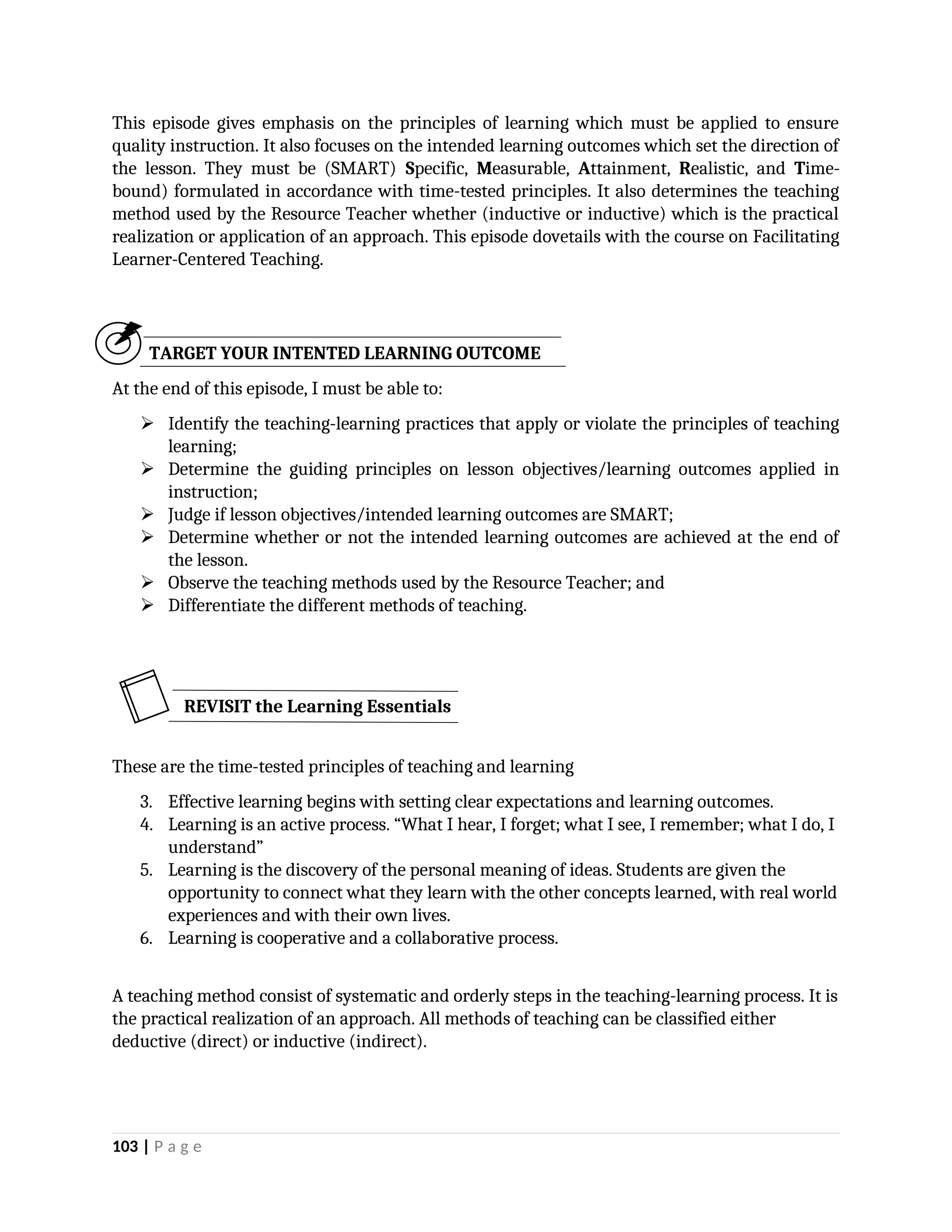 This episode gives emphasis on the principles of learning which must be applied to ensure
quality instruction. It also focuses on the intended learning outcomes which set the direction of
the lesson. They must be (SMART) Specific, Measurable, Attainment, Realistic, and Time-
bound) formulated in accordance with time-tested principles. It also determines the teaching
method used by the Resource Teacher whether (inductive or inductive) which is the practical
realization or application of an approach. This episode dovetails with the course on Facilitating
Learner-Centered Teaching.
TARGET YOUR INTENTED LEARNING OUTCOME
At the end of this episode, I must be able to:
 Identify the teaching-learning practices that apply or violate the principles of teaching
learning;
 Determine the guiding principles on lesson objectives/learning outcomes applied in
instruction;
 Judge if lesson objectives/intended learning outcomes are SMART;
 Determine whether or not the intended learning outcomes are achieved at the end of
the lesson.
 Observe the teaching methods used by the Resource Teacher; and
 Differentiate the different methods of teaching.
These are the time-tested principles of teaching and learning
3. Effective learning begins with setting clear expectations and learning outcomes.
4. Learning is an active process. “What I hear, I forget; what I see, I remember; what I do, I
understand”
5. Learning is the discovery of the personal meaning of ideas. Students are given the
opportunity to connect what they learn with the other concepts learned, with real world
experiences and with their own lives.
6. Learning is cooperative and a collaborative process.
A teaching method consist of systematic and orderly steps in the teaching-learning process. It is
the practical realization of an approach. All methods of teaching can be classified either
deductive (direct) or inductive (indirect).
103 | P a g e
REVISIT the Learning Essentials
 