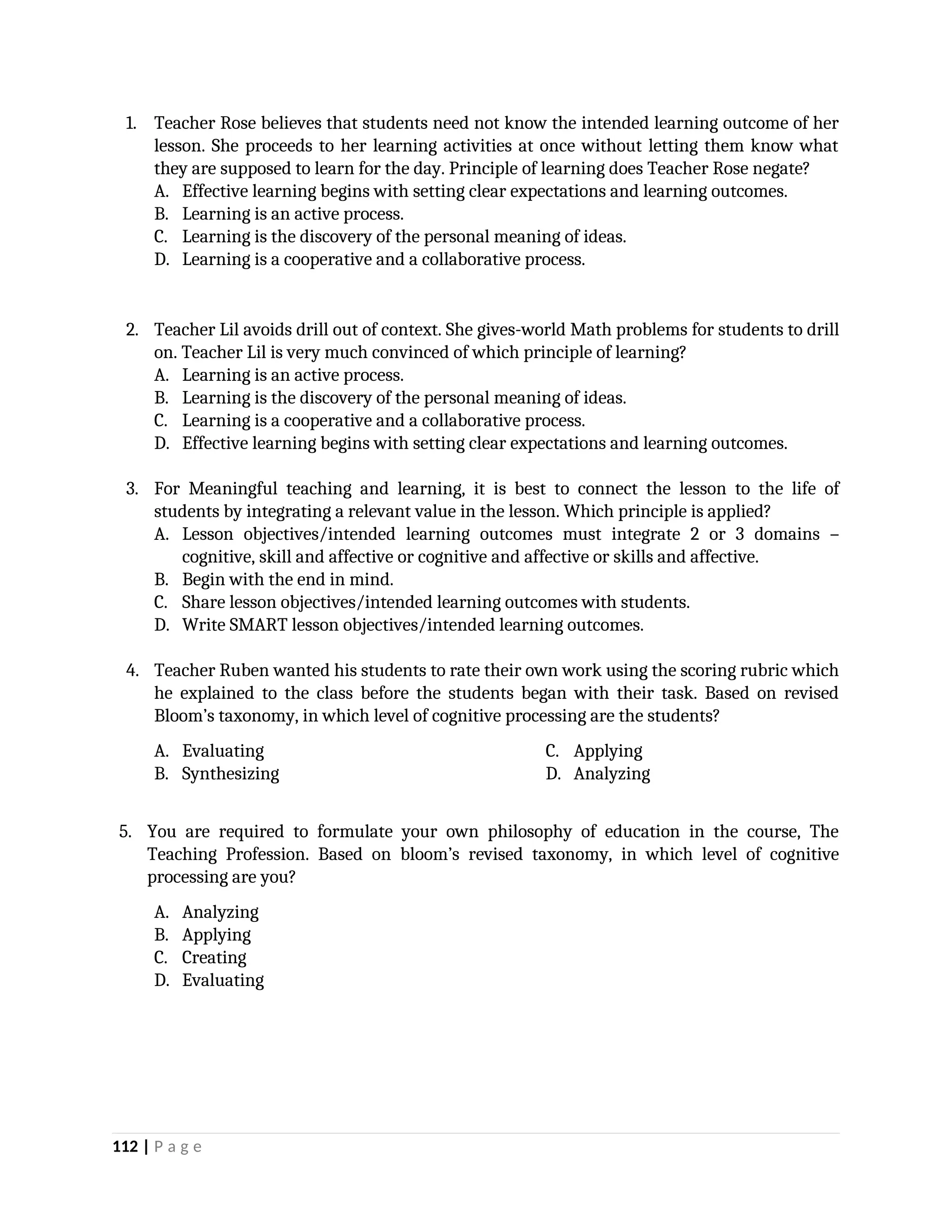 1. Teacher Rose believes that students need not know the intended learning outcome of her
lesson. She proceeds to her learning activities at once without letting them know what
they are supposed to learn for the day. Principle of learning does Teacher Rose negate?
A. Effective learning begins with setting clear expectations and learning outcomes.
B. Learning is an active process.
C. Learning is the discovery of the personal meaning of ideas.
D. Learning is a cooperative and a collaborative process.
2. Teacher Lil avoids drill out of context. She gives-world Math problems for students to drill
on. Teacher Lil is very much convinced of which principle of learning?
A. Learning is an active process.
B. Learning is the discovery of the personal meaning of ideas.
C. Learning is a cooperative and a collaborative process.
D. Effective learning begins with setting clear expectations and learning outcomes.
3. For Meaningful teaching and learning, it is best to connect the lesson to the life of
students by integrating a relevant value in the lesson. Which principle is applied?
A. Lesson objectives/intended learning outcomes must integrate 2 or 3 domains –
cognitive, skill and affective or cognitive and affective or skills and affective.
B. Begin with the end in mind.
C. Share lesson objectives/intended learning outcomes with students.
D. Write SMART lesson objectives/intended learning outcomes.
4. Teacher Ruben wanted his students to rate their own work using the scoring rubric which
he explained to the class before the students began with their task. Based on revised
Bloom’s taxonomy, in which level of cognitive processing are the students?
A. Evaluating
B. Synthesizing
C. Applying
D. Analyzing
5. You are required to formulate your own philosophy of education in the course, The
Teaching Profession. Based on bloom’s revised taxonomy, in which level of cognitive
processing are you?
A. Analyzing
B. Applying
C. Creating
D. Evaluating
112 | P a g e
 