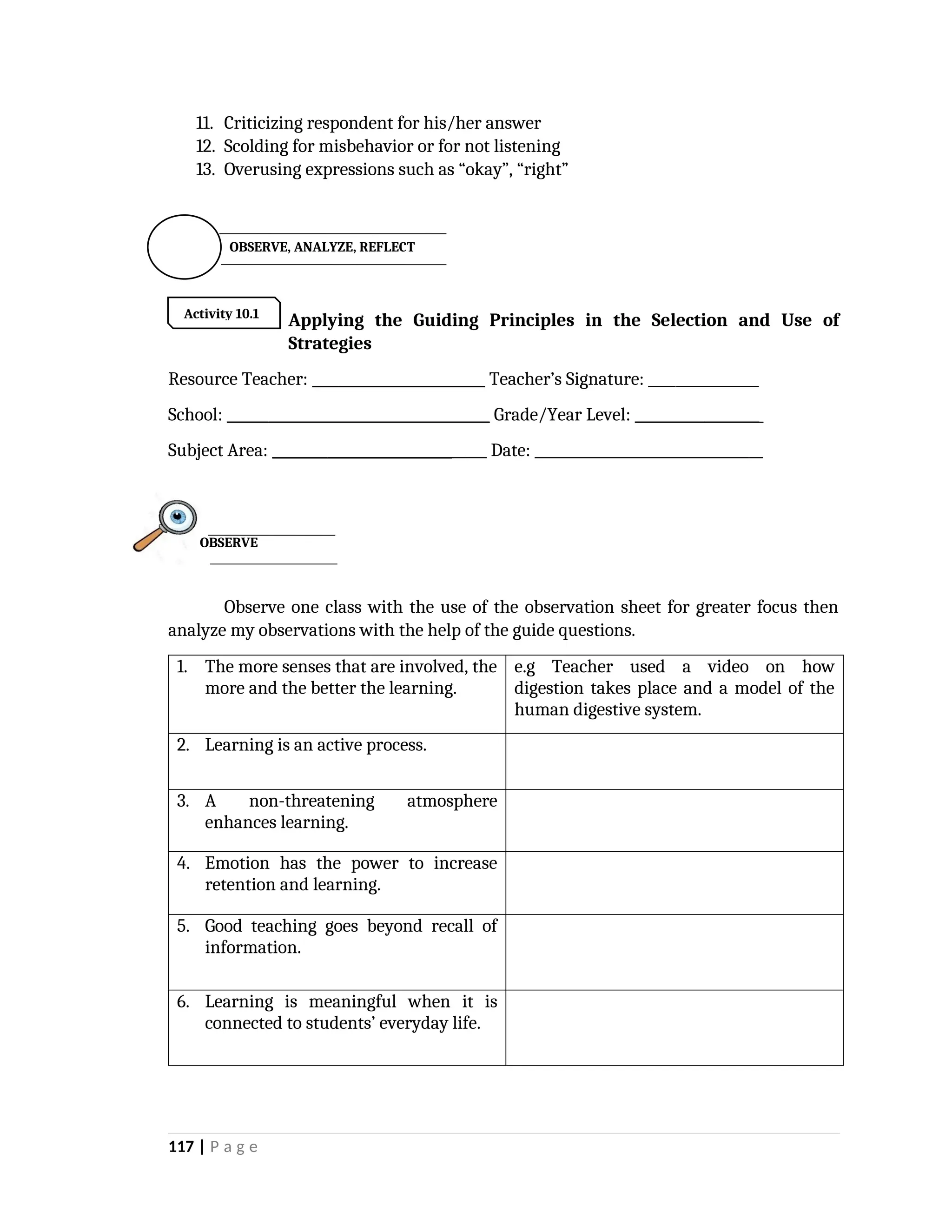 11. Criticizing respondent for his/her answer
12. Scolding for misbehavior or for not listening
13. Overusing expressions such as “okay”, “right”

Applying the Guiding Principles in the Selection and Use of
Strategies
Resource Teacher: _________________________ Teacher’s Signature: ________________
School: ______________________________________ Grade/Year Level: __________________
Subject Area: _______________________________ Date: _________________________________
Observe one class with the use of the observation sheet for greater focus then
analyze my observations with the help of the guide questions.
1. The more senses that are involved, the
more and the better the learning.
e.g Teacher used a video on how
digestion takes place and a model of the
human digestive system.
2. Learning is an active process.
3. A non-threatening atmosphere
enhances learning.
4. Emotion has the power to increase
retention and learning.
5. Good teaching goes beyond recall of
information.
6. Learning is meaningful when it is
connected to students’ everyday life.
117 | P a g e
OBSERVE
Activity 10.1
OBSERVE, ANALYZE, REFLECT
 