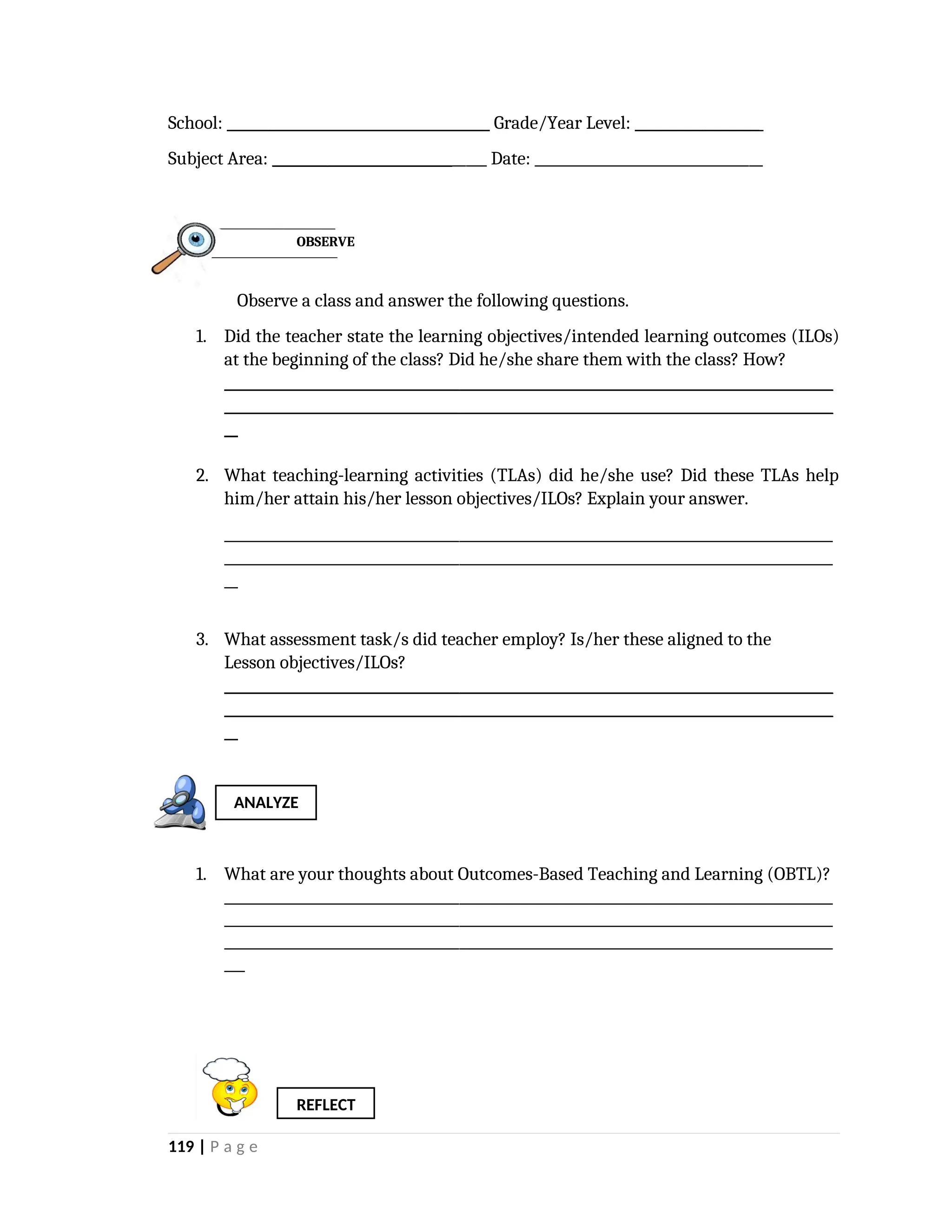 School: ______________________________________ Grade/Year Level: __________________
Subject Area: _______________________________ Date: _________________________________
Observe a class and answer the following questions.
1. Did the teacher state the learning objectives/intended learning outcomes (ILOs)
at the beginning of the class? Did he/she share them with the class? How?
________________________________________________________________________________________
________________________________________________________________________________________
__
2. What teaching-learning activities (TLAs) did he/she use? Did these TLAs help
him/her attain his/her lesson objectives/ILOs? Explain your answer.
________________________________________________________________________________________
________________________________________________________________________________________
__
3. What assessment task/s did teacher employ? Is/her these aligned to the
Lesson objectives/ILOs?
________________________________________________________________________________________
________________________________________________________________________________________
__
1. What are your thoughts about Outcomes-Based Teaching and Learning (OBTL)?
________________________________________________________________________________________
________________________________________________________________________________________
________________________________________________________________________________________
___
119 | P a g e
REFLECT
ANALYZE
OBSERVE
 