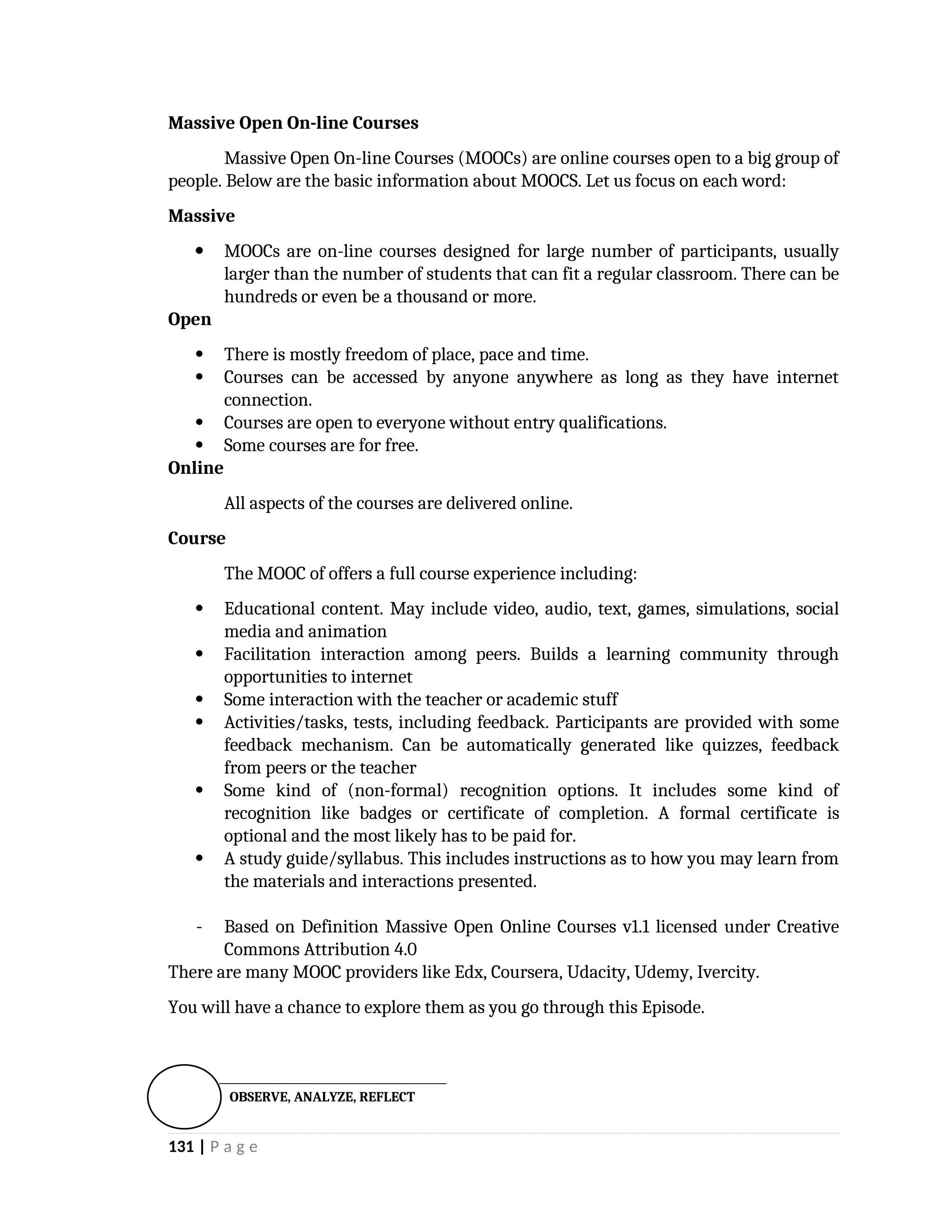 Massive Open On-line Courses
Massive Open On-line Courses (MOOCs) are online courses open to a big group of
people. Below are the basic information about MOOCS. Let us focus on each word:
Massive
 MOOCs are on-line courses designed for large number of participants, usually
larger than the number of students that can fit a regular classroom. There can be
hundreds or even be a thousand or more.
Open
 There is mostly freedom of place, pace and time.
 Courses can be accessed by anyone anywhere as long as they have internet
connection.
 Courses are open to everyone without entry qualifications.
 Some courses are for free.
Online
All aspects of the courses are delivered online.
Course
The MOOC of offers a full course experience including:
 Educational content. May include video, audio, text, games, simulations, social
media and animation
 Facilitation interaction among peers. Builds a learning community through
opportunities to internet
 Some interaction with the teacher or academic stuff
 Activities/tasks, tests, including feedback. Participants are provided with some
feedback mechanism. Can be automatically generated like quizzes, feedback
from peers or the teacher
 Some kind of (non-formal) recognition options. It includes some kind of
recognition like badges or certificate of completion. A formal certificate is
optional and the most likely has to be paid for.
 A study guide/syllabus. This includes instructions as to how you may learn from
the materials and interactions presented.
- Based on Definition Massive Open Online Courses v1.1 licensed under Creative
Commons Attribution 4.0
There are many MOOC providers like Edx, Coursera, Udacity, Udemy, Ivercity.
You will have a chance to explore them as you go through this Episode.

131 | P a g e
OBSERVE, ANALYZE, REFLECT
 