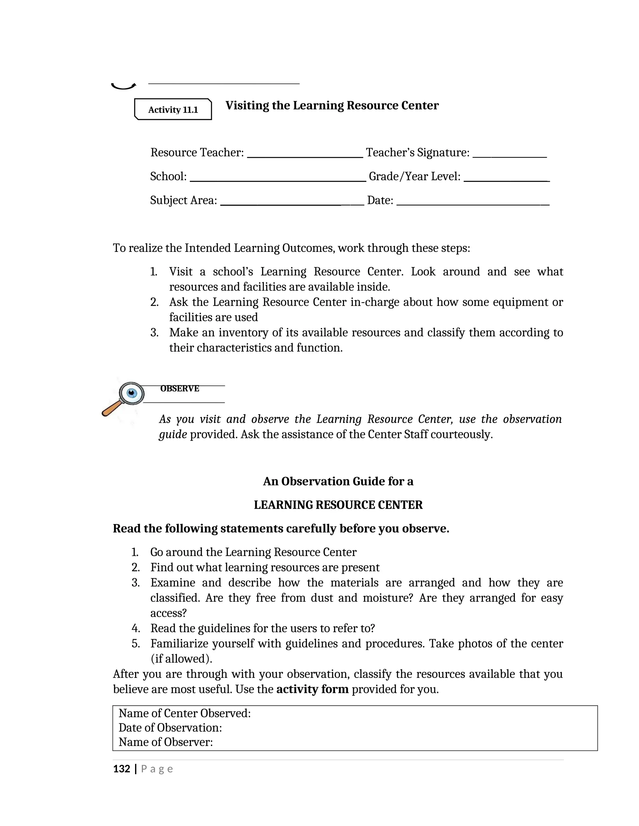 Visiting the Learning Resource Center
Resource Teacher: _________________________ Teacher’s Signature: ________________
School: ______________________________________ Grade/Year Level: __________________
Subject Area: _______________________________ Date: _________________________________
To realize the Intended Learning Outcomes, work through these steps:
1. Visit a school’s Learning Resource Center. Look around and see what
resources and facilities are available inside.
2. Ask the Learning Resource Center in-charge about how some equipment or
facilities are used
3. Make an inventory of its available resources and classify them according to
their characteristics and function.
As you visit and observe the Learning Resource Center, use the observation
guide provided. Ask the assistance of the Center Staff courteously.
An Observation Guide for a
LEARNING RESOURCE CENTER
Read the following statements carefully before you observe.
1. Go around the Learning Resource Center
2. Find out what learning resources are present
3. Examine and describe how the materials are arranged and how they are
classified. Are they free from dust and moisture? Are they arranged for easy
access?
4. Read the guidelines for the users to refer to?
5. Familiarize yourself with guidelines and procedures. Take photos of the center
(if allowed).
After you are through with your observation, classify the resources available that you
believe are most useful. Use the activity form provided for you.
Name of Center Observed:
Date of Observation:
Name of Observer:
132 | P a g e
OBSERVE
Activity 11.1
 