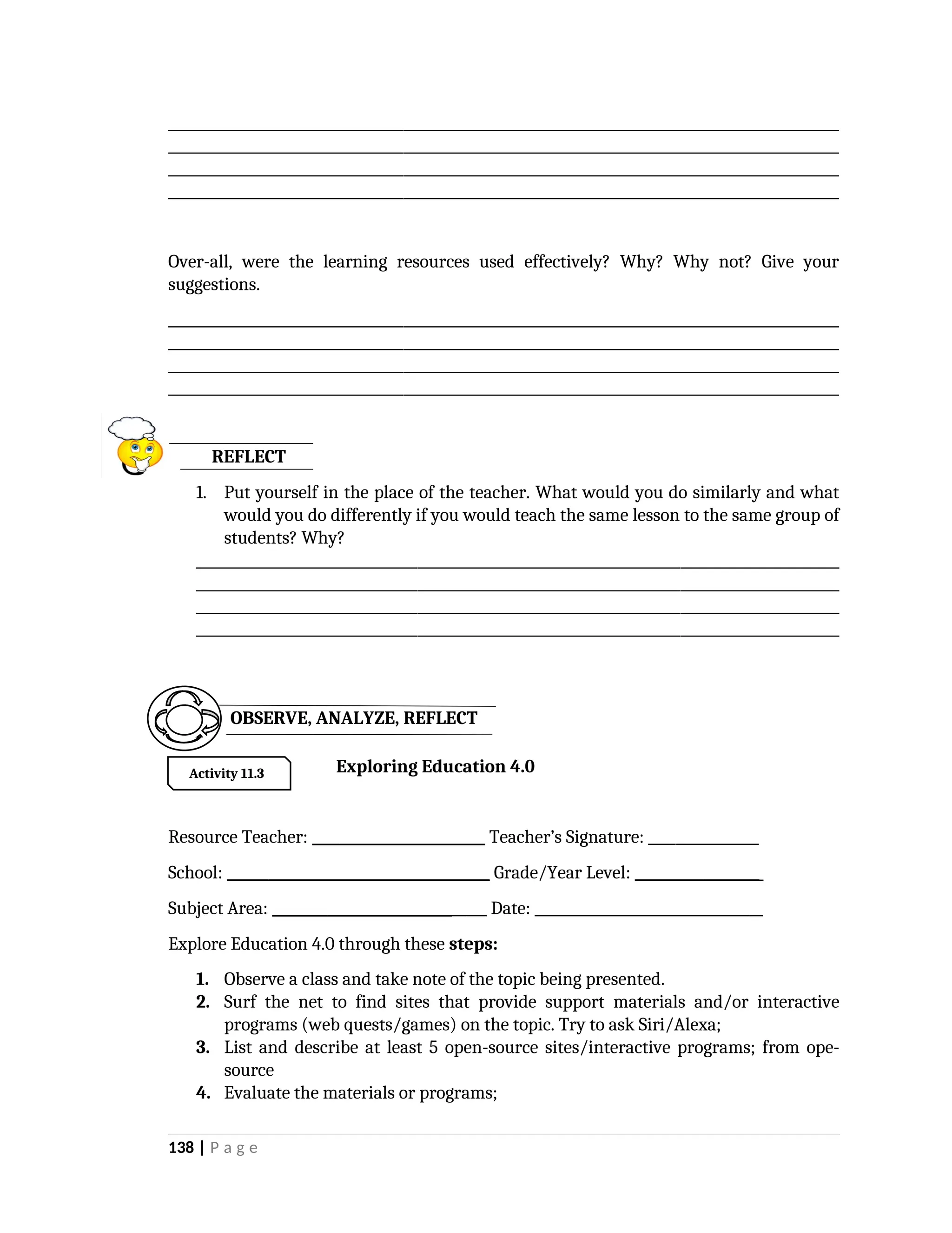 _________________________________________________________________________________________________
_________________________________________________________________________________________________
_________________________________________________________________________________________________
_________________________________________________________________________________________________
Over-all, were the learning resources used effectively? Why? Why not? Give your
suggestions.
_________________________________________________________________________________________________
_________________________________________________________________________________________________
_________________________________________________________________________________________________
_________________________________________________________________________________________________
REFLECT
1. Put yourself in the place of the teacher. What would you do similarly and what
would you do differently if you would teach the same lesson to the same group of
students? Why?
_____________________________________________________________________________________________
_____________________________________________________________________________________________
_____________________________________________________________________________________________
_____________________________________________________________________________________________
Exploring Education 4.0
Resource Teacher: _________________________ Teacher’s Signature: ________________
School: ______________________________________ Grade/Year Level: __________________
Subject Area: _______________________________ Date: _________________________________
Explore Education 4.0 through these steps:
1. Observe a class and take note of the topic being presented.
2. Surf the net to find sites that provide support materials and/or interactive
programs (web quests/games) on the topic. Try to ask Siri/Alexa;
3. List and describe at least 5 open-source sites/interactive programs; from ope-
source
4. Evaluate the materials or programs;
138 | P a g e
Activity 11.3
OBSERVE, ANALYZE, REFLECT
 