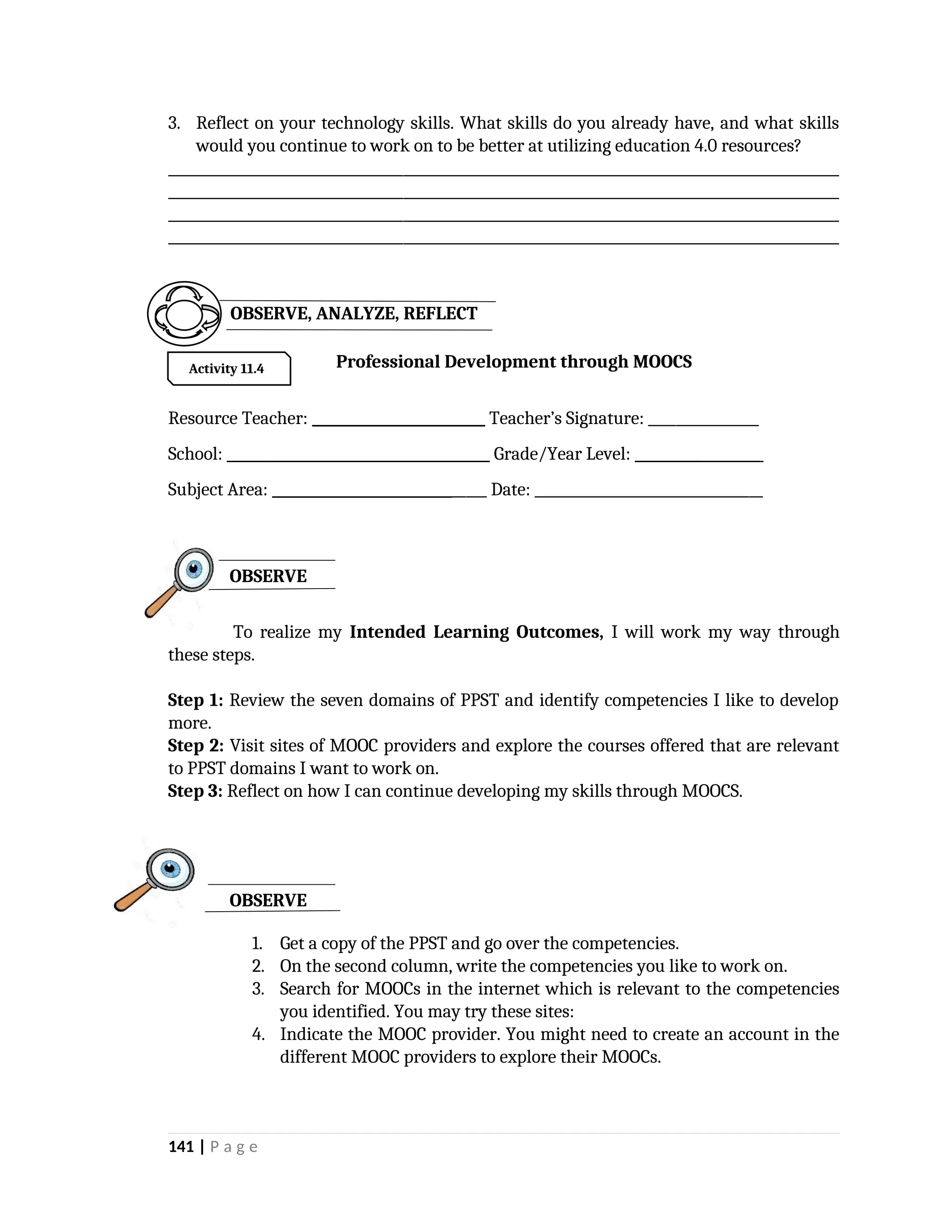 3. Reflect on your technology skills. What skills do you already have, and what skills
would you continue to work on to be better at utilizing education 4.0 resources?
_________________________________________________________________________________________________
_________________________________________________________________________________________________
_________________________________________________________________________________________________
_________________________________________________________________________________________________
Professional Development through MOOCS
Resource Teacher: _________________________ Teacher’s Signature: ________________
School: ______________________________________ Grade/Year Level: __________________
Subject Area: _______________________________ Date: _________________________________
To realize my Intended Learning Outcomes, I will work my way through
these steps.
Step 1: Review the seven domains of PPST and identify competencies I like to develop
more.
Step 2: Visit sites of MOOC providers and explore the courses offered that are relevant
to PPST domains I want to work on.
Step 3: Reflect on how I can continue developing my skills through MOOCS.
1. Get a copy of the PPST and go over the competencies.
2. On the second column, write the competencies you like to work on.
3. Search for MOOCs in the internet which is relevant to the competencies
you identified. You may try these sites:
4. Indicate the MOOC provider. You might need to create an account in the
different MOOC providers to explore their MOOCs.
141 | P a g e
OBSERVE
OBSERVE
Activity 11.4
OBSERVE, ANALYZE, REFLECT
 