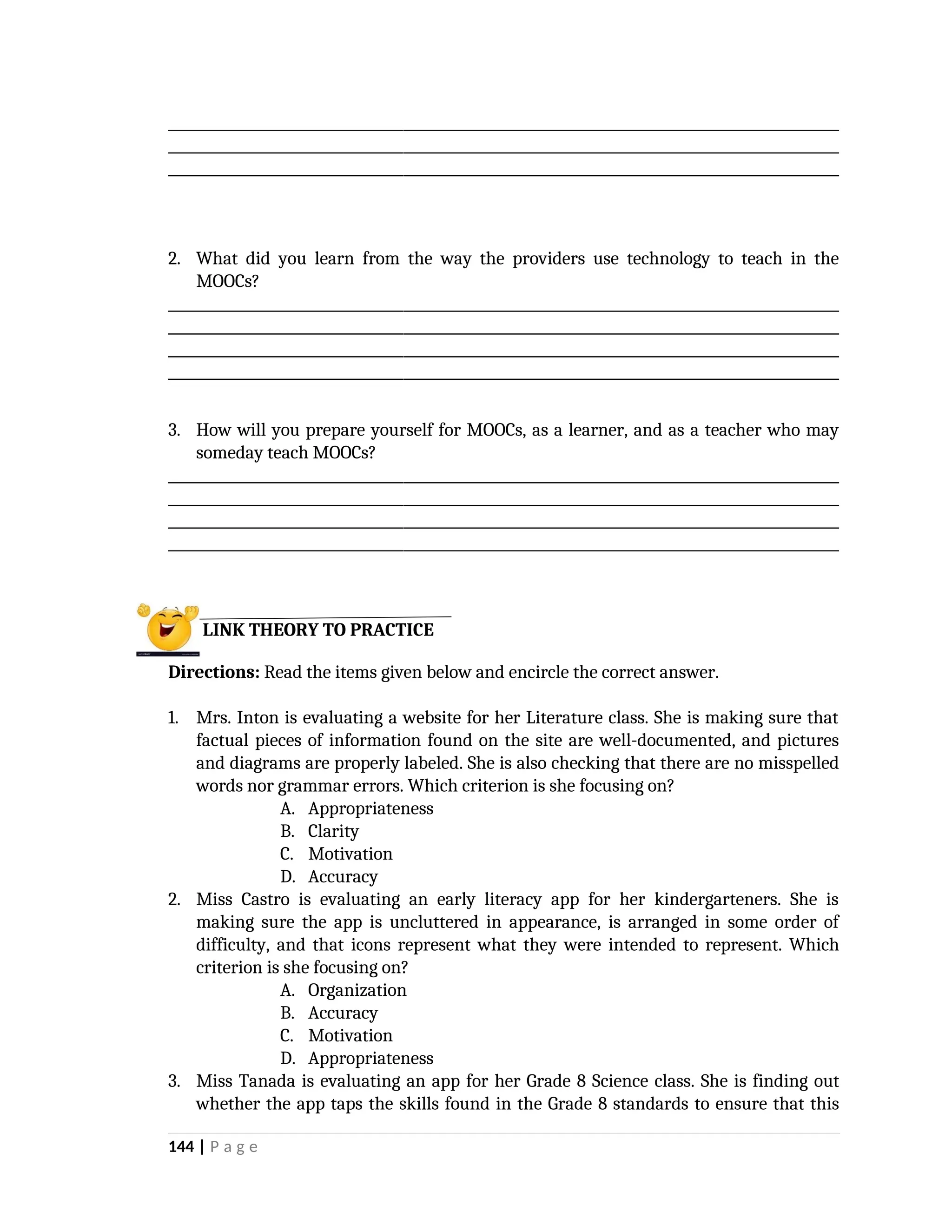 _________________________________________________________________________________________________
_________________________________________________________________________________________________
_________________________________________________________________________________________________
2. What did you learn from the way the providers use technology to teach in the
MOOCs?
_________________________________________________________________________________________________
_________________________________________________________________________________________________
_________________________________________________________________________________________________
_________________________________________________________________________________________________
3. How will you prepare yourself for MOOCs, as a learner, and as a teacher who may
someday teach MOOCs?
_________________________________________________________________________________________________
_________________________________________________________________________________________________
_________________________________________________________________________________________________
_________________________________________________________________________________________________
Directions: Read the items given below and encircle the correct answer.
1. Mrs. Inton is evaluating a website for her Literature class. She is making sure that
factual pieces of information found on the site are well-documented, and pictures
and diagrams are properly labeled. She is also checking that there are no misspelled
words nor grammar errors. Which criterion is she focusing on?
A. Appropriateness
B. Clarity
C. Motivation
D. Accuracy
2. Miss Castro is evaluating an early literacy app for her kindergarteners. She is
making sure the app is uncluttered in appearance, is arranged in some order of
difficulty, and that icons represent what they were intended to represent. Which
criterion is she focusing on?
A. Organization
B. Accuracy
C. Motivation
D. Appropriateness
3. Miss Tanada is evaluating an app for her Grade 8 Science class. She is finding out
whether the app taps the skills found in the Grade 8 standards to ensure that this
144 | P a g e
LINK THEORY TO PRACTICE
 