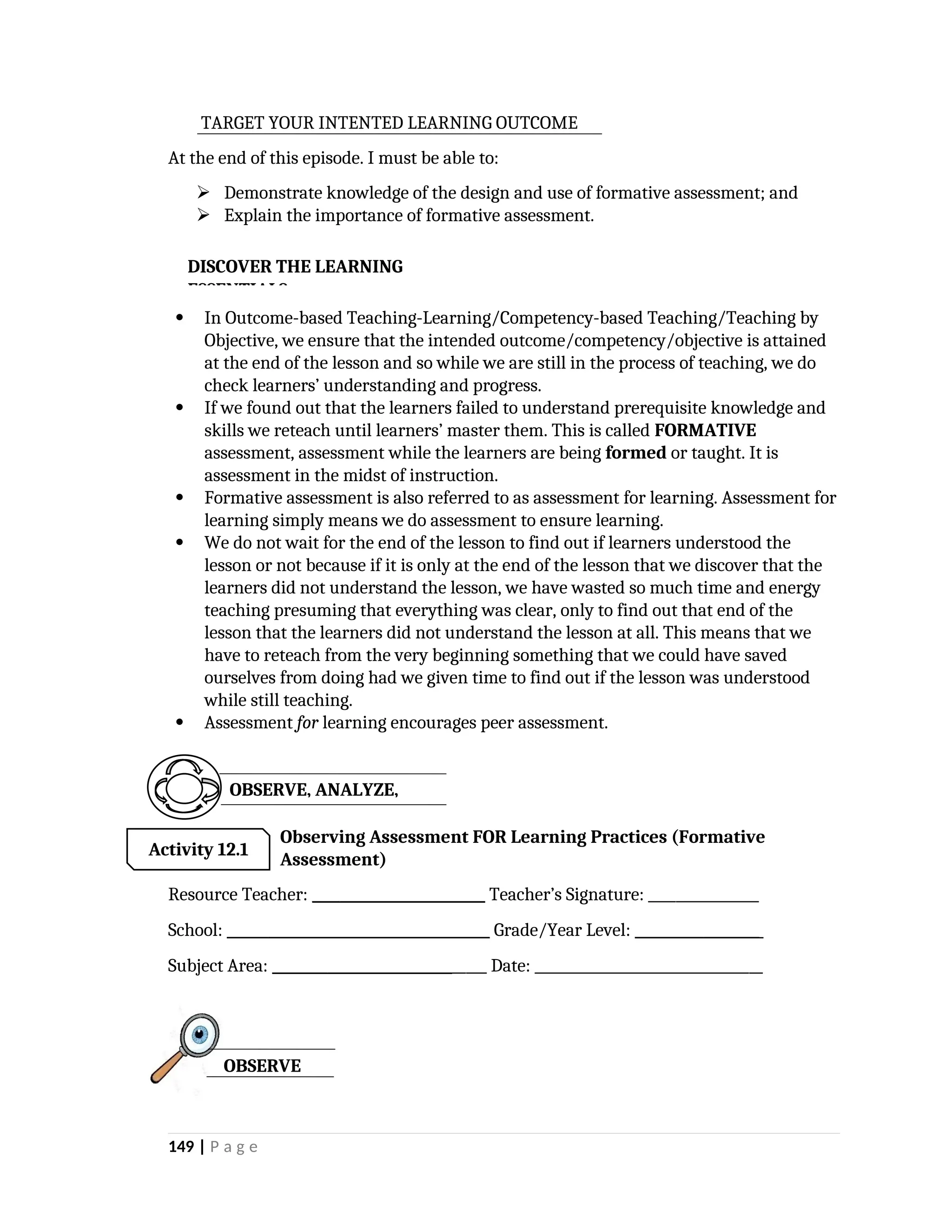 TARGET YOUR INTENTED LEARNING OUTCOME
At the end of this episode. I must be able to:
 Demonstrate knowledge of the design and use of formative assessment; and
 Explain the importance of formative assessment.
 In Outcome-based Teaching-Learning/Competency-based Teaching/Teaching by
Objective, we ensure that the intended outcome/competency/objective is attained
at the end of the lesson and so while we are still in the process of teaching, we do
check learners’ understanding and progress.
 If we found out that the learners failed to understand prerequisite knowledge and
skills we reteach until learners’ master them. This is called FORMATIVE
assessment, assessment while the learners are being formed or taught. It is
assessment in the midst of instruction.
 Formative assessment is also referred to as assessment for learning. Assessment for
learning simply means we do assessment to ensure learning.
 We do not wait for the end of the lesson to find out if learners understood the
lesson or not because if it is only at the end of the lesson that we discover that the
learners did not understand the lesson, we have wasted so much time and energy
teaching presuming that everything was clear, only to find out that end of the
lesson that the learners did not understand the lesson at all. This means that we
have to reteach from the very beginning something that we could have saved
ourselves from doing had we given time to find out if the lesson was understood
while still teaching.
 Assessment for learning encourages peer assessment.

Observing Assessment FOR Learning Practices (Formative
Assessment)
Resource Teacher: _________________________ Teacher’s Signature: ________________
School: ______________________________________ Grade/Year Level: __________________
Subject Area: _______________________________ Date: _________________________________
149 | P a g e
DISCOVER THE LEARNING
ESSENTIALS
OBSERVE, ANALYZE,
Activity 12.1
OBSERVE
 