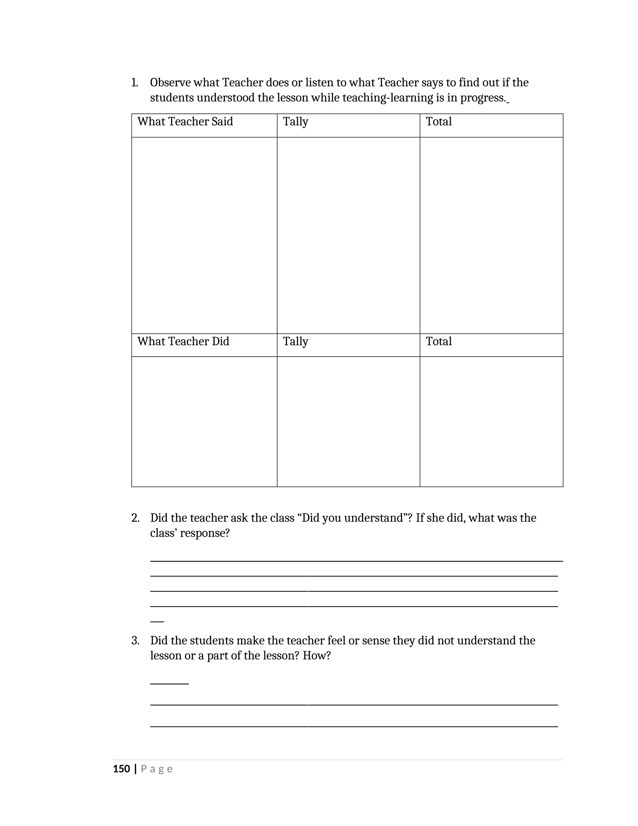 1. Observe what Teacher does or listen to what Teacher says to find out if the
students understood the lesson while teaching-learning is in progress.
What Teacher Said Tally Total
What Teacher Did Tally Total
2. Did the teacher ask the class “Did you understand”? If she did, what was the
class’ response?
________________________________________________________________________________________
________________________________________________________________________________________
________________________________________________________________________________________
___
3. Did the students make the teacher feel or sense they did not understand the
lesson or a part of the lesson? How?
________________________________________________________________________________________
________________________________________________________________________________________
150 | P a g e
 