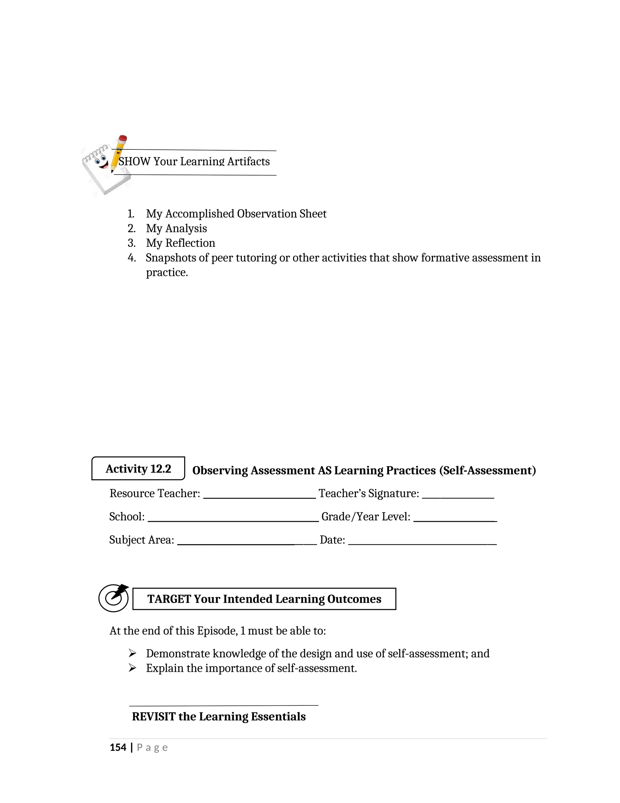 1. My Accomplished Observation Sheet
2. My Analysis
3. My Reflection
4. Snapshots of peer tutoring or other activities that show formative assessment in
practice.
Observing Assessment AS Learning Practices (Self-Assessment)
Resource Teacher: _________________________ Teacher’s Signature: ________________
School: ______________________________________ Grade/Year Level: __________________
Subject Area: _______________________________ Date: _________________________________
At the end of this Episode, 1 must be able to:
 Demonstrate knowledge of the design and use of self-assessment; and
 Explain the importance of self-assessment.
154 | P a g e
SHOW Your Learning Artifacts
Activity 12.2
TARGET Your Intended Learning Outcomes
REVISIT the Learning Essentials
 