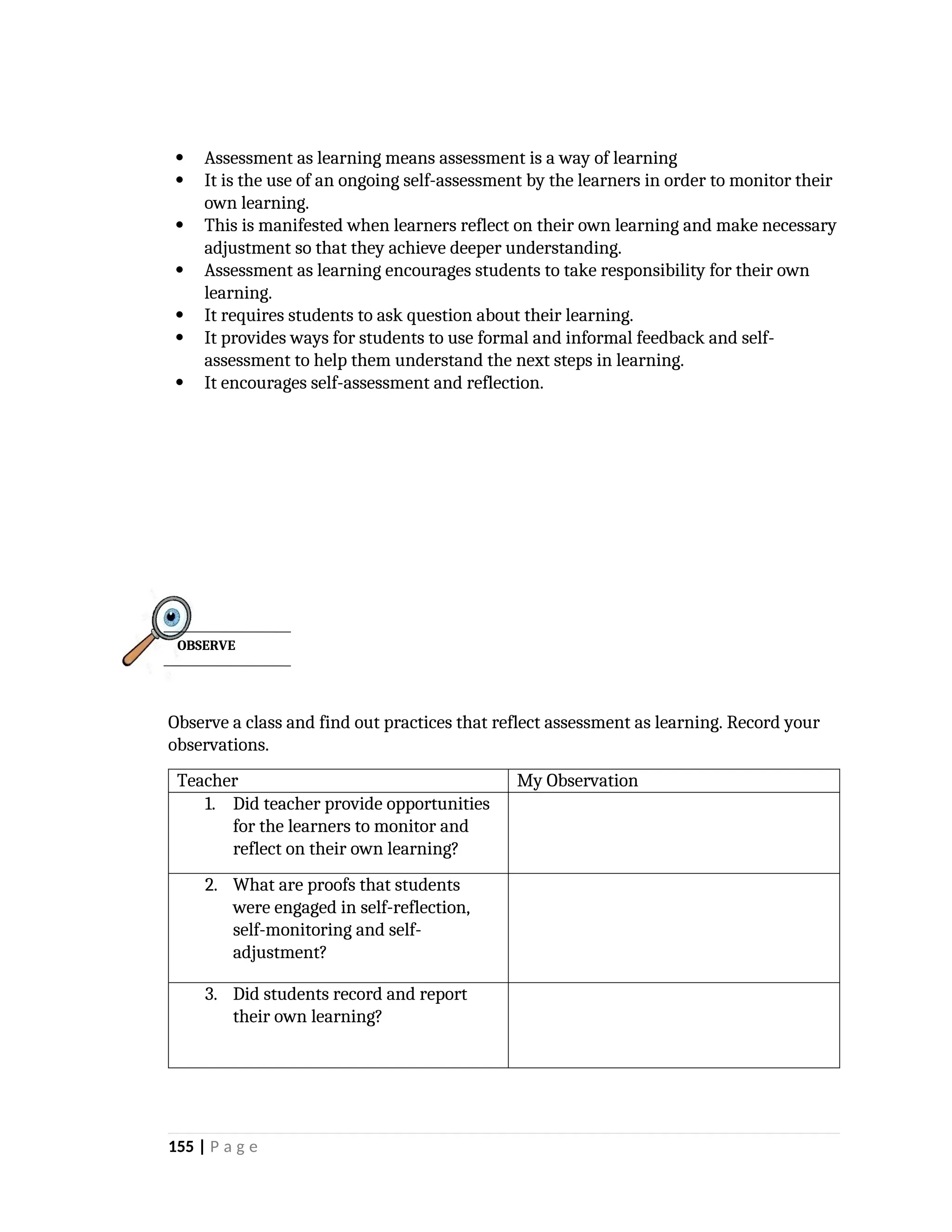  Assessment as learning means assessment is a way of learning
 It is the use of an ongoing self-assessment by the learners in order to monitor their
own learning.
 This is manifested when learners reflect on their own learning and make necessary
adjustment so that they achieve deeper understanding.
 Assessment as learning encourages students to take responsibility for their own
learning.
 It requires students to ask question about their learning.
 It provides ways for students to use formal and informal feedback and self-
assessment to help them understand the next steps in learning.
 It encourages self-assessment and reflection.
Observe a class and find out practices that reflect assessment as learning. Record your
observations.
Teacher My Observation
1. Did teacher provide opportunities
for the learners to monitor and
reflect on their own learning?
2. What are proofs that students
were engaged in self-reflection,
self-monitoring and self-
adjustment?
3. Did students record and report
their own learning?
155 | P a g e
OBSERVE
 