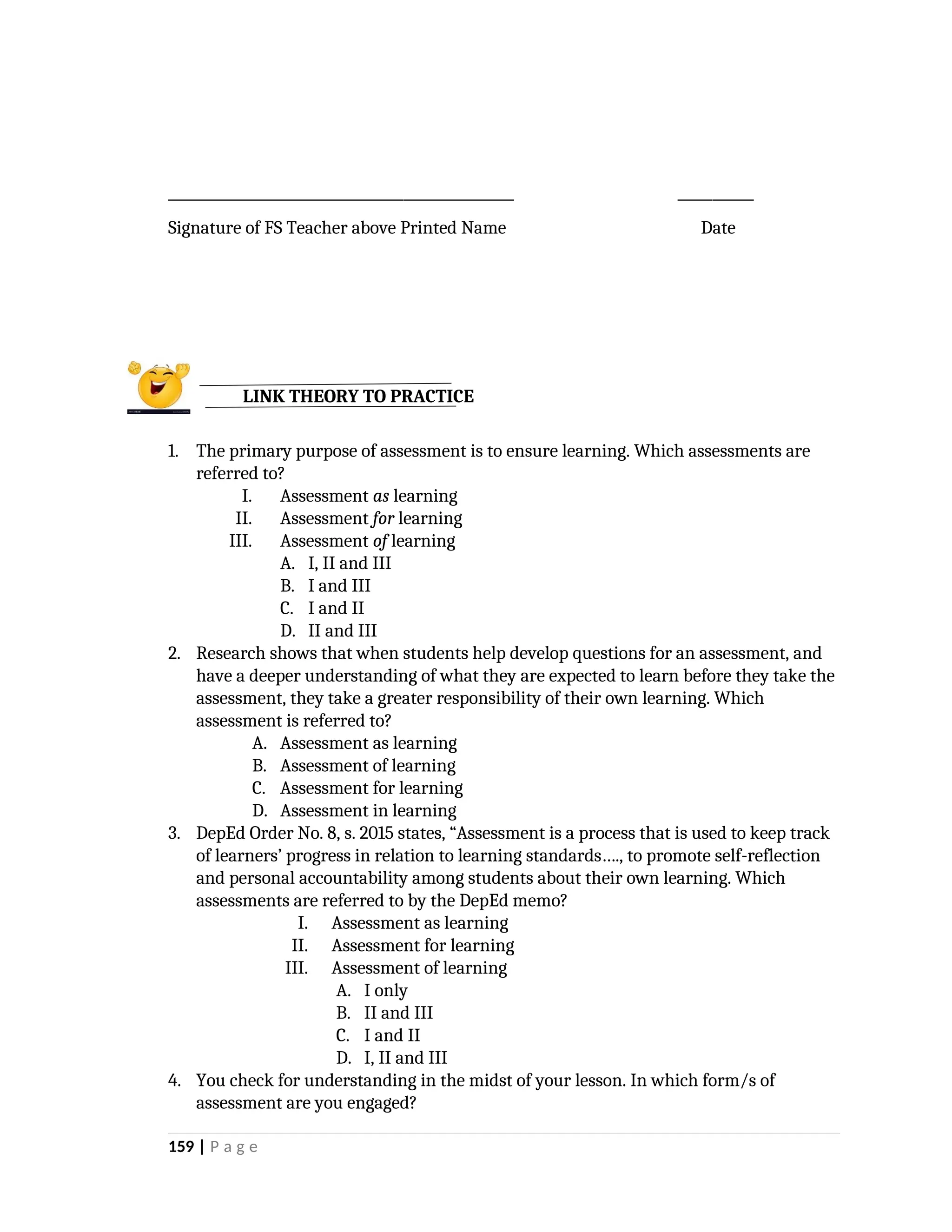 __________________________________________________ ___________
Signature of FS Teacher above Printed Name Date
1. The primary purpose of assessment is to ensure learning. Which assessments are
referred to?
I. Assessment as learning
II. Assessment for learning
III. Assessment of learning
A. I, II and III
B. I and III
C. I and II
D. II and III
2. Research shows that when students help develop questions for an assessment, and
have a deeper understanding of what they are expected to learn before they take the
assessment, they take a greater responsibility of their own learning. Which
assessment is referred to?
A. Assessment as learning
B. Assessment of learning
C. Assessment for learning
D. Assessment in learning
3. DepEd Order No. 8, s. 2015 states, “Assessment is a process that is used to keep track
of learners’ progress in relation to learning standards…., to promote self-reflection
and personal accountability among students about their own learning. Which
assessments are referred to by the DepEd memo?
I. Assessment as learning
II. Assessment for learning
III. Assessment of learning
A. I only
B. II and III
C. I and II
D. I, II and III
4. You check for understanding in the midst of your lesson. In which form/s of
assessment are you engaged?
159 | P a g e
LINK THEORY TO PRACTICE
 