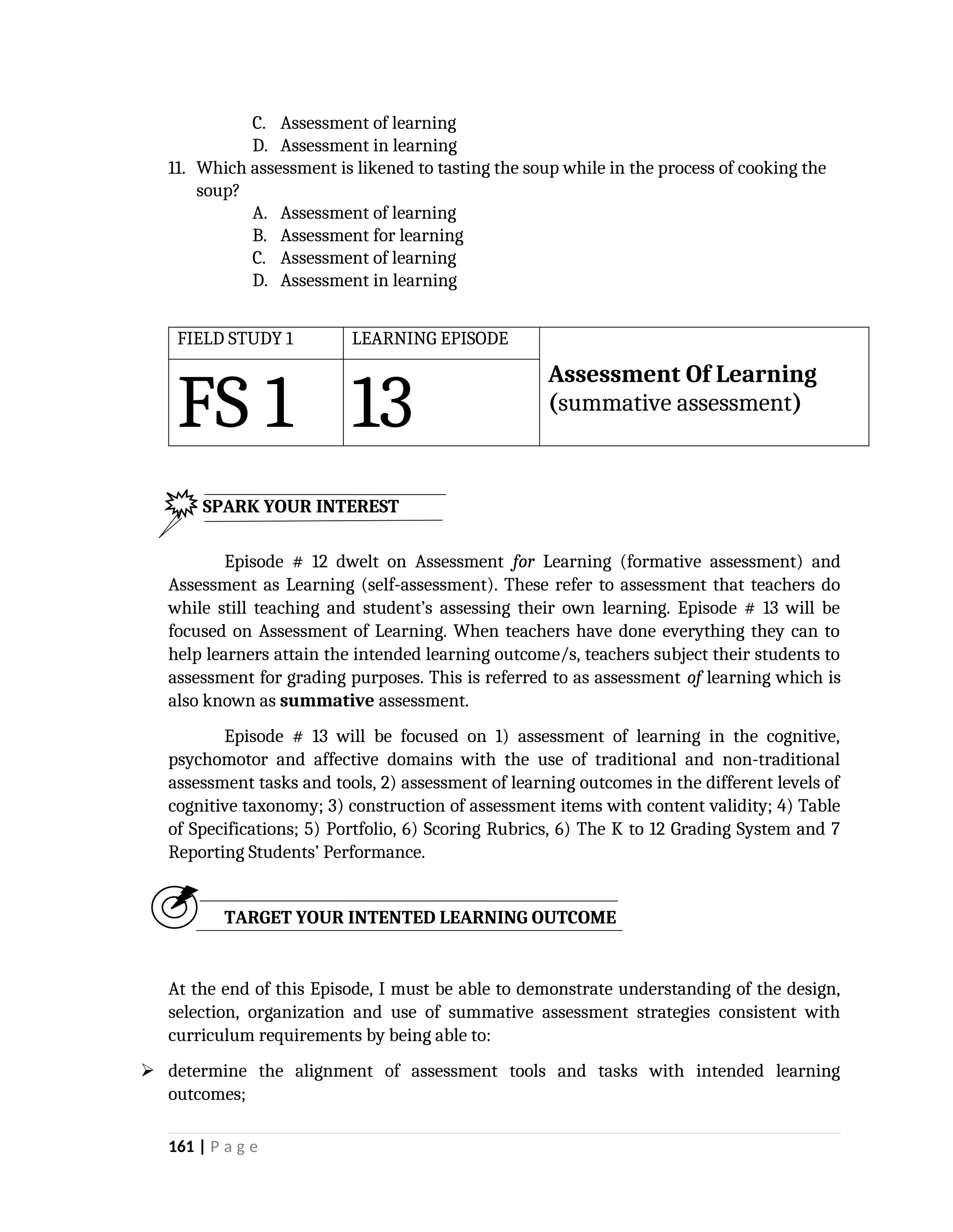 C. Assessment of learning
D. Assessment in learning
11. Which assessment is likened to tasting the soup while in the process of cooking the
soup?
A. Assessment of learning
B. Assessment for learning
C. Assessment of learning
D. Assessment in learning
FIELD STUDY 1 LEARNING EPISODE
FS 1 13
Assessment Of Learning
(summative assessment)
Episode # 12 dwelt on Assessment for Learning (formative assessment) and
Assessment as Learning (self-assessment). These refer to assessment that teachers do
while still teaching and student’s assessing their own learning. Episode # 13 will be
focused on Assessment of Learning. When teachers have done everything they can to
help learners attain the intended learning outcome/s, teachers subject their students to
assessment for grading purposes. This is referred to as assessment of learning which is
also known as summative assessment.
Episode # 13 will be focused on 1) assessment of learning in the cognitive,
psychomotor and affective domains with the use of traditional and non-traditional
assessment tasks and tools, 2) assessment of learning outcomes in the different levels of
cognitive taxonomy; 3) construction of assessment items with content validity; 4) Table
of Specifications; 5) Portfolio, 6) Scoring Rubrics, 6) The K to 12 Grading System and 7
Reporting Students’ Performance.
TARGET YOUR INTENTED LEARNING OUTCOME
At the end of this Episode, I must be able to demonstrate understanding of the design,
selection, organization and use of summative assessment strategies consistent with
curriculum requirements by being able to:
 determine the alignment of assessment tools and tasks with intended learning
outcomes;
161 | P a g e
SPARK YOUR INTEREST
 