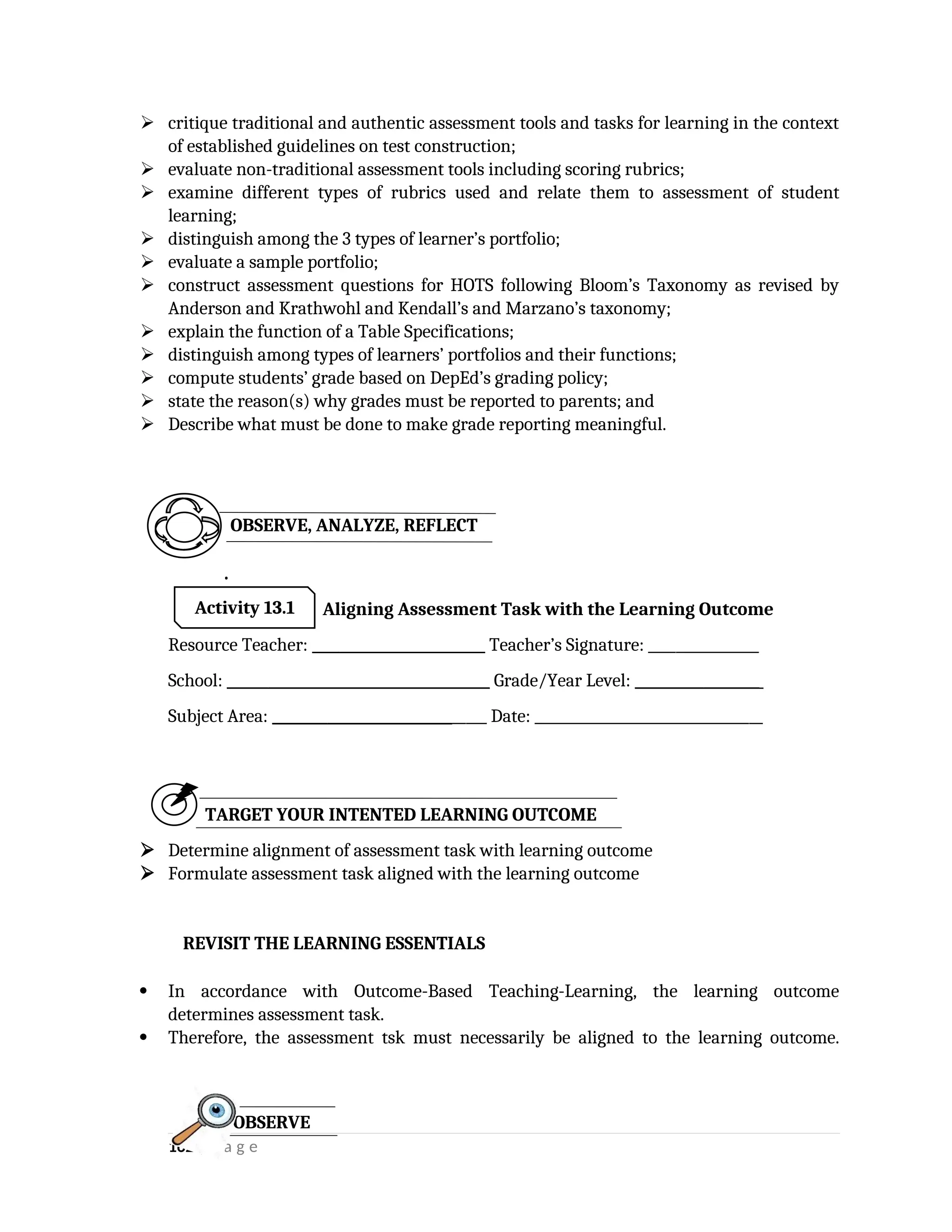  critique traditional and authentic assessment tools and tasks for learning in the context
of established guidelines on test construction;
 evaluate non-traditional assessment tools including scoring rubrics;
 examine different types of rubrics used and relate them to assessment of student
learning;
 distinguish among the 3 types of learner’s portfolio;
 evaluate a sample portfolio;
 construct assessment questions for HOTS following Bloom’s Taxonomy as revised by
Anderson and Krathwohl and Kendall’s and Marzano’s taxonomy;
 explain the function of a Table Specifications;
 distinguish among types of learners’ portfolios and their functions;
 compute students’ grade based on DepEd’s grading policy;
 state the reason(s) why grades must be reported to parents; and
 Describe what must be done to make grade reporting meaningful.
.
Aligning Assessment Task with the Learning Outcome
Resource Teacher: _________________________ Teacher’s Signature: ________________
School: ______________________________________ Grade/Year Level: __________________
Subject Area: _______________________________ Date: _________________________________
TARGET YOUR INTENTED LEARNING OUTCOME
 Determine alignment of assessment task with learning outcome
 Formulate assessment task aligned with the learning outcome
 In accordance with Outcome-Based Teaching-Learning, the learning outcome
determines assessment task.
 Therefore, the assessment tsk must necessarily be aligned to the learning outcome.
162 | P a g e
OBSERVE
REVISIT THE LEARNING ESSENTIALS
Activity 13.1
OBSERVE, ANALYZE, REFLECT
 