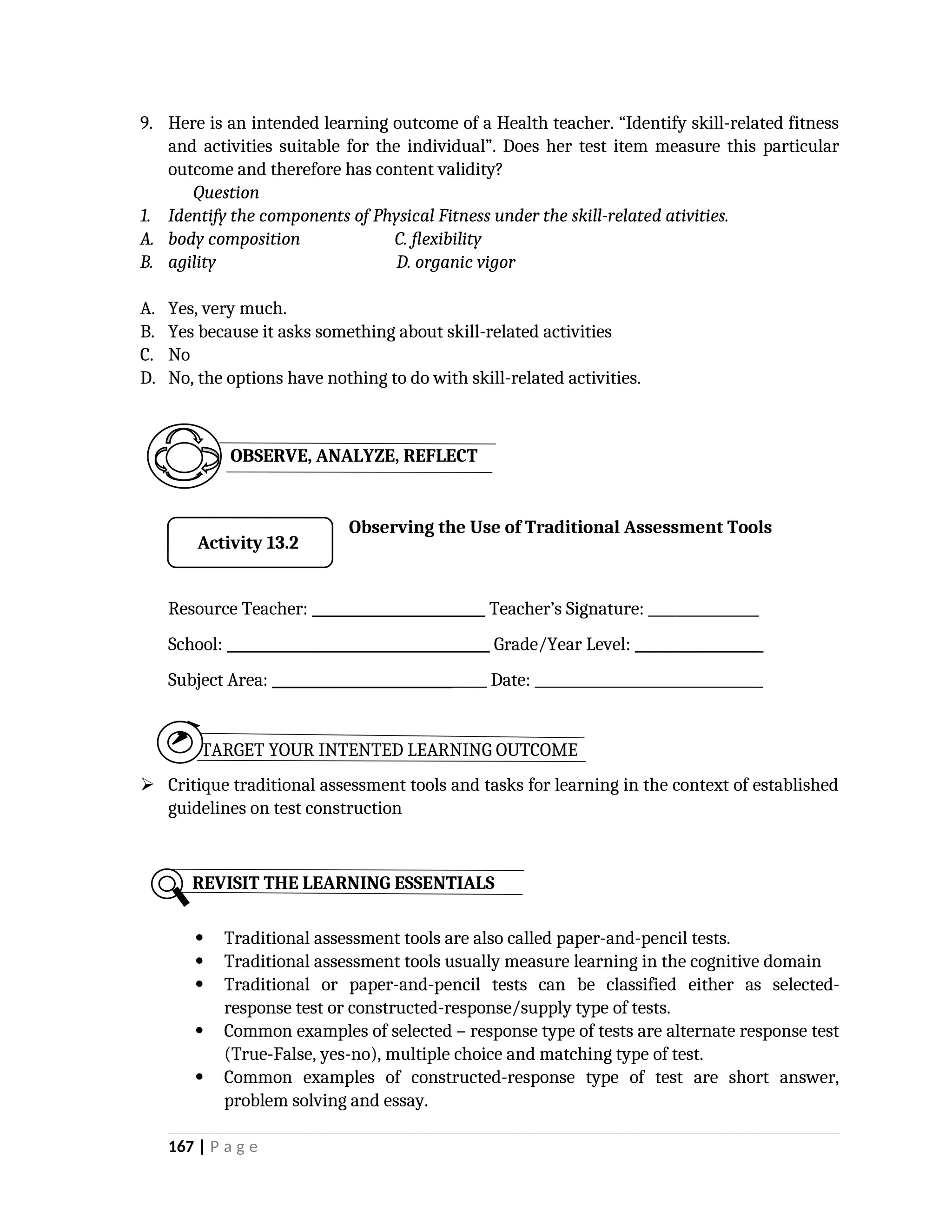 9. Here is an intended learning outcome of a Health teacher. “Identify skill-related fitness
and activities suitable for the individual”. Does her test item measure this particular
outcome and therefore has content validity?
Question
1. Identify the components of Physical Fitness under the skill-related ativities.
A. body composition C. flexibility
B. agility D. organic vigor
A. Yes, very much.
B. Yes because it asks something about skill-related activities
C. No
D. No, the options have nothing to do with skill-related activities.
Observing the Use of Traditional Assessment Tools
Resource Teacher: _________________________ Teacher’s Signature: ________________
School: ______________________________________ Grade/Year Level: __________________
Subject Area: _______________________________ Date: _________________________________
TARGET YOUR INTENTED LEARNING OUTCOME
 Critique traditional assessment tools and tasks for learning in the context of established
guidelines on test construction
 Traditional assessment tools are also called paper-and-pencil tests.
 Traditional assessment tools usually measure learning in the cognitive domain
 Traditional or paper-and-pencil tests can be classified either as selected-
response test or constructed-response/supply type of tests.
 Common examples of selected – response type of tests are alternate response test
(True-False, yes-no), multiple choice and matching type of test.
 Common examples of constructed-response type of test are short answer,
problem solving and essay.
167 | P a g e
REVISIT THE LEARNING ESSENTIALS
OBSERVE, ANALYZE, REFLECT
Activity 13.2
 