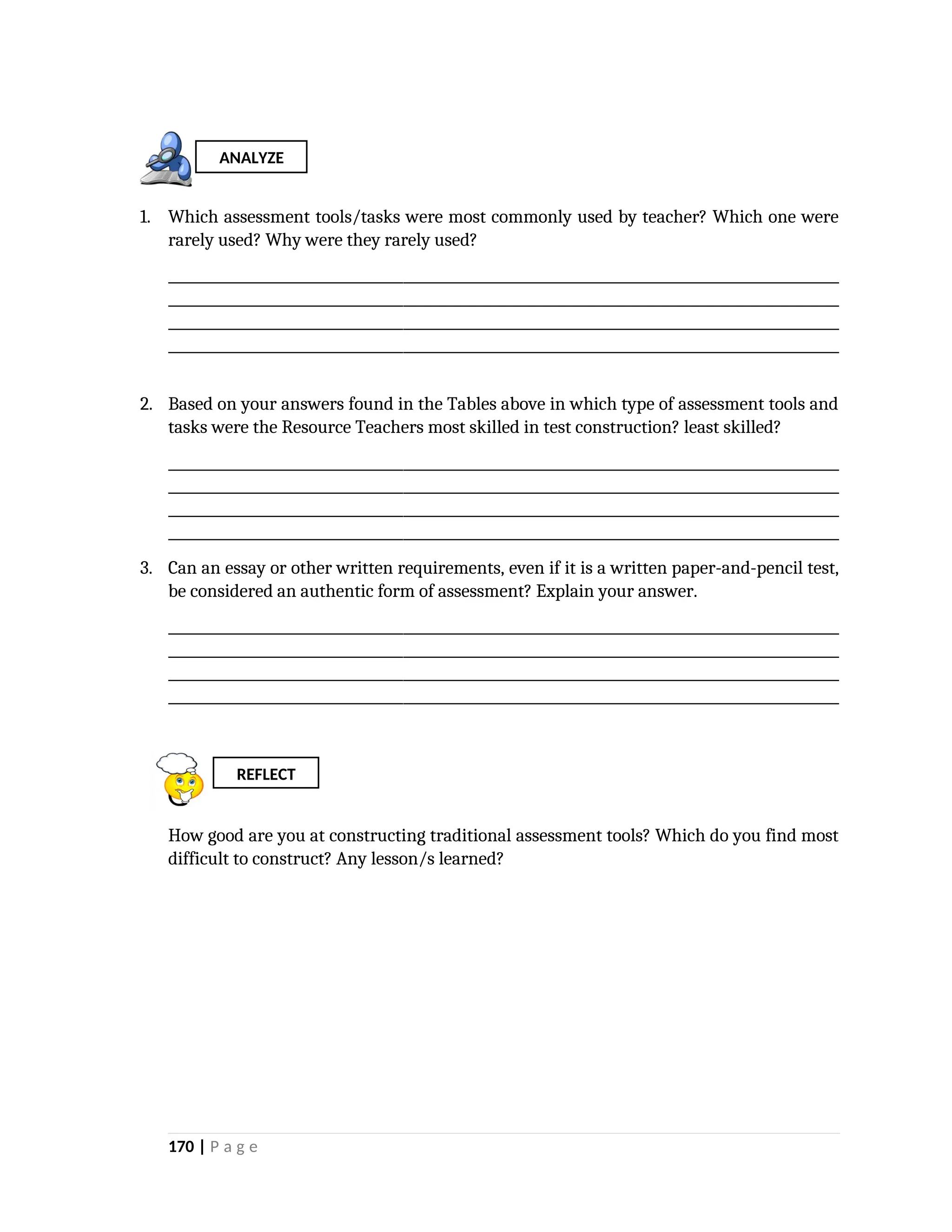 1. Which assessment tools/tasks were most commonly used by teacher? Which one were
rarely used? Why were they rarely used?
_________________________________________________________________________________________________
_________________________________________________________________________________________________
_________________________________________________________________________________________________
_________________________________________________________________________________________________
2. Based on your answers found in the Tables above in which type of assessment tools and
tasks were the Resource Teachers most skilled in test construction? least skilled?
_________________________________________________________________________________________________
_________________________________________________________________________________________________
_________________________________________________________________________________________________
_________________________________________________________________________________________________
3. Can an essay or other written requirements, even if it is a written paper-and-pencil test,
be considered an authentic form of assessment? Explain your answer.
_________________________________________________________________________________________________
_________________________________________________________________________________________________
_________________________________________________________________________________________________
_________________________________________________________________________________________________
How good are you at constructing traditional assessment tools? Which do you find most
difficult to construct? Any lesson/s learned?
170 | P a g e
REFLECT
ANALYZE
 