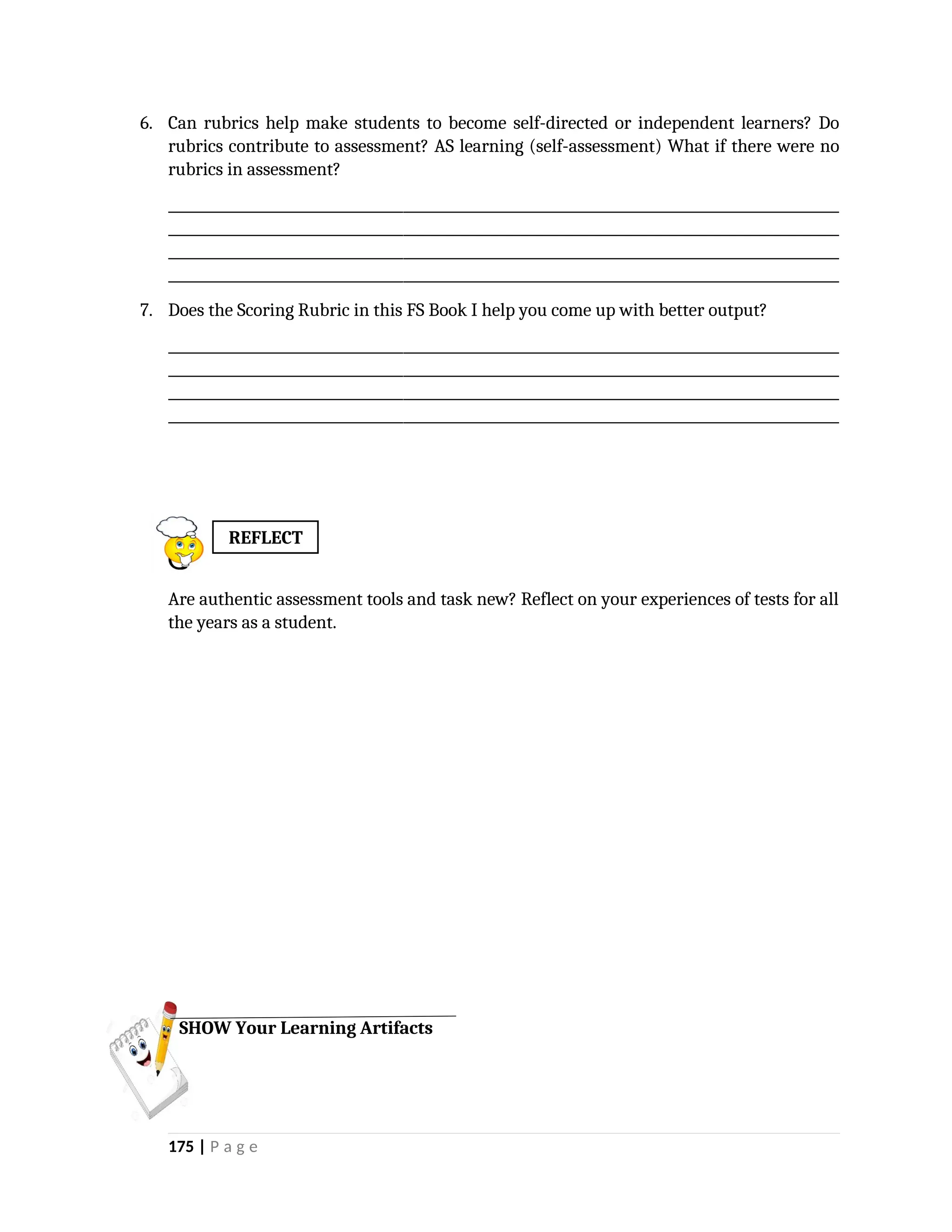 6. Can rubrics help make students to become self-directed or independent learners? Do
rubrics contribute to assessment? AS learning (self-assessment) What if there were no
rubrics in assessment?
_________________________________________________________________________________________________
_________________________________________________________________________________________________
_________________________________________________________________________________________________
_________________________________________________________________________________________________
7. Does the Scoring Rubric in this FS Book I help you come up with better output?
_________________________________________________________________________________________________
_________________________________________________________________________________________________
_________________________________________________________________________________________________
_________________________________________________________________________________________________
Are authentic assessment tools and task new? Reflect on your experiences of tests for all
the years as a student.
175 | P a g e
SHOW Your Learning Artifacts
REFLECT
 