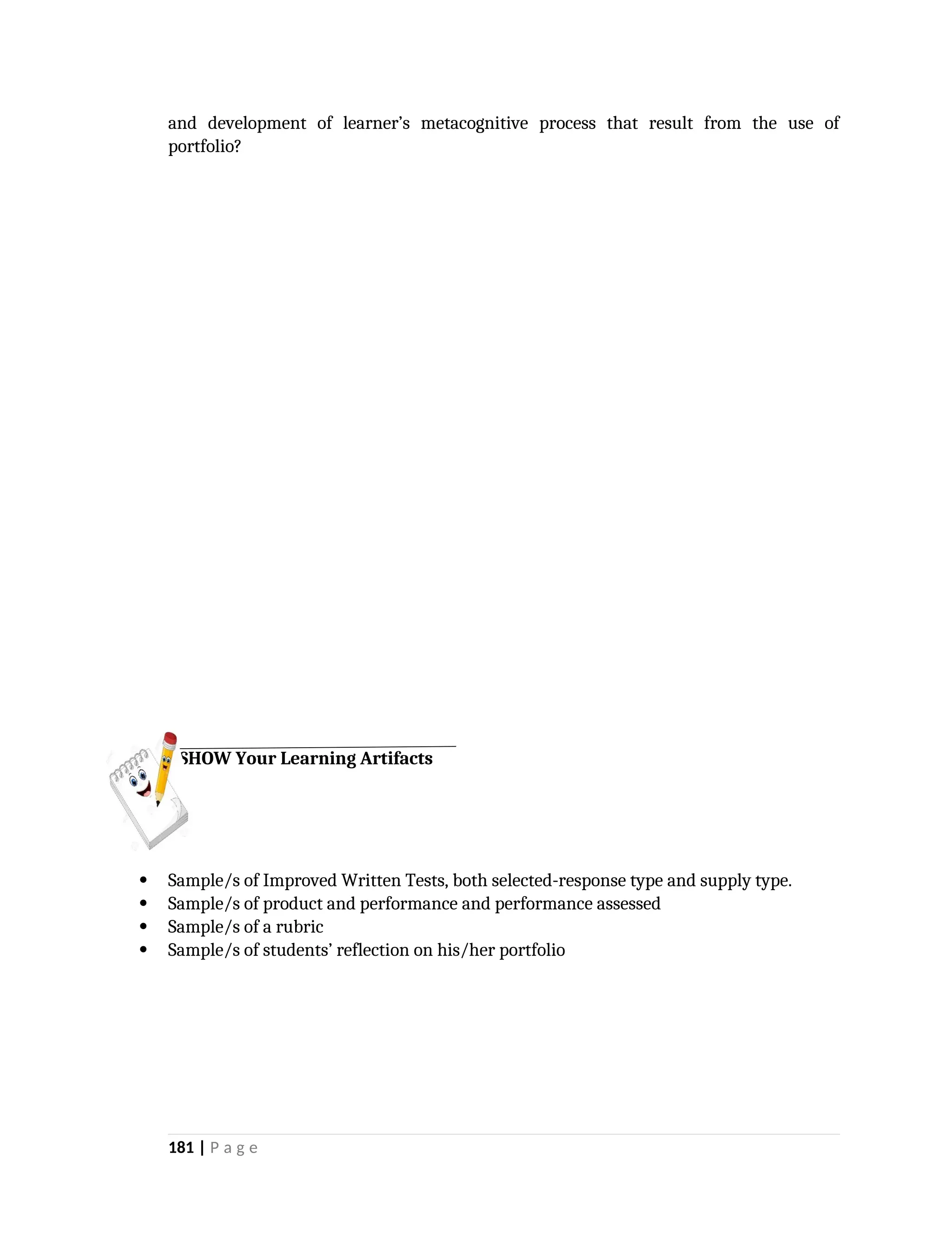 and development of learner’s metacognitive process that result from the use of
portfolio?
 Sample/s of Improved Written Tests, both selected-response type and supply type.
 Sample/s of product and performance and performance assessed
 Sample/s of a rubric
 Sample/s of students’ reflection on his/her portfolio
181 | P a g e
SHOW Your Learning Artifacts
 
