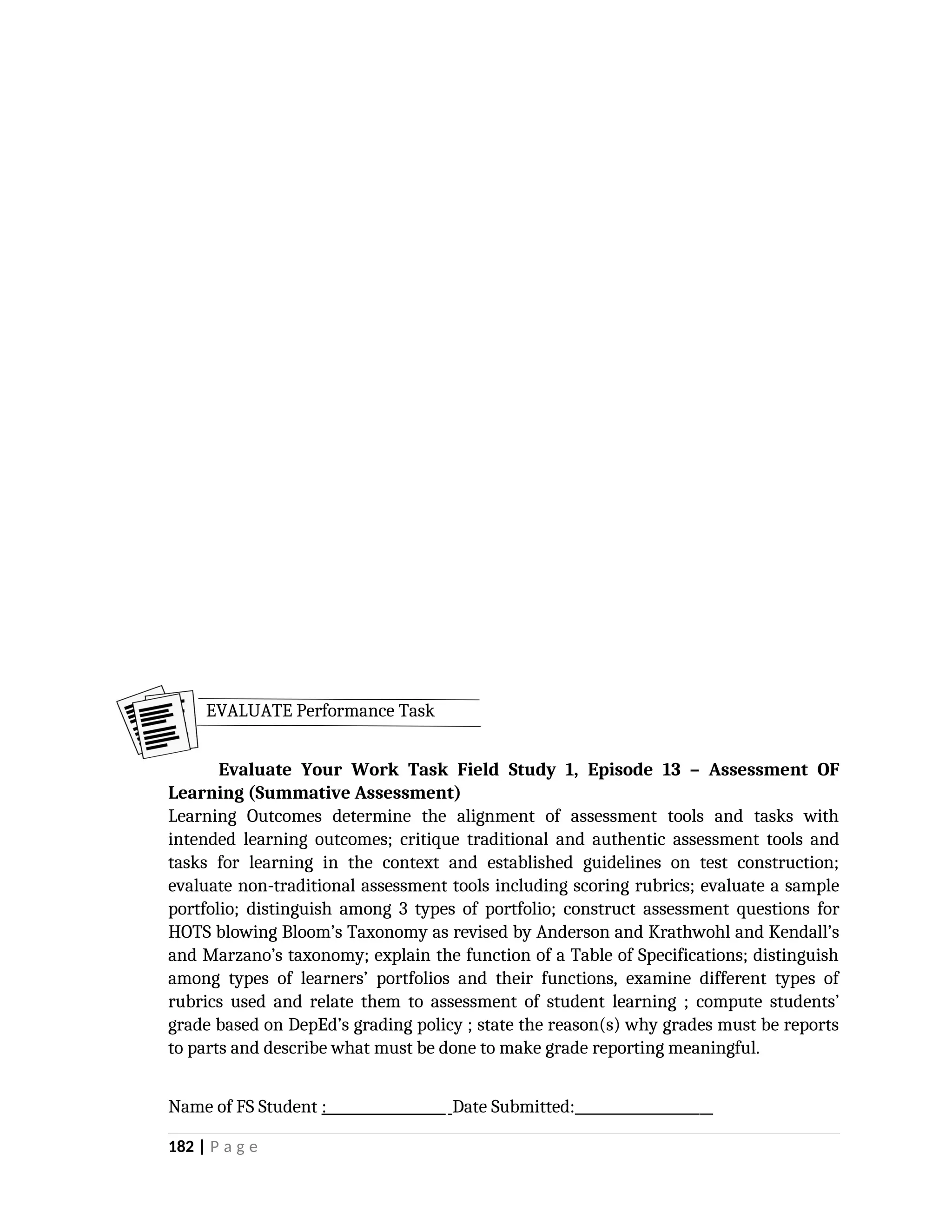Evaluate Your Work Task Field Study 1, Episode 13 – Assessment OF
Learning (Summative Assessment)
Learning Outcomes determine the alignment of assessment tools and tasks with
intended learning outcomes; critique traditional and authentic assessment tools and
tasks for learning in the context and established guidelines on test construction;
evaluate non-traditional assessment tools including scoring rubrics; evaluate a sample
portfolio; distinguish among 3 types of portfolio; construct assessment questions for
HOTS blowing Bloom’s Taxonomy as revised by Anderson and Krathwohl and Kendall’s
and Marzano’s taxonomy; explain the function of a Table of Specifications; distinguish
among types of learners’ portfolios and their functions, examine different types of
rubrics used and relate them to assessment of student learning ; compute students’
grade based on DepEd’s grading policy ; state the reason(s) why grades must be reports
to parts and describe what must be done to make grade reporting meaningful.
Name of FS Student : Date Submitted:____________________
182 | P a g e
EVALUATE Performance Task
 