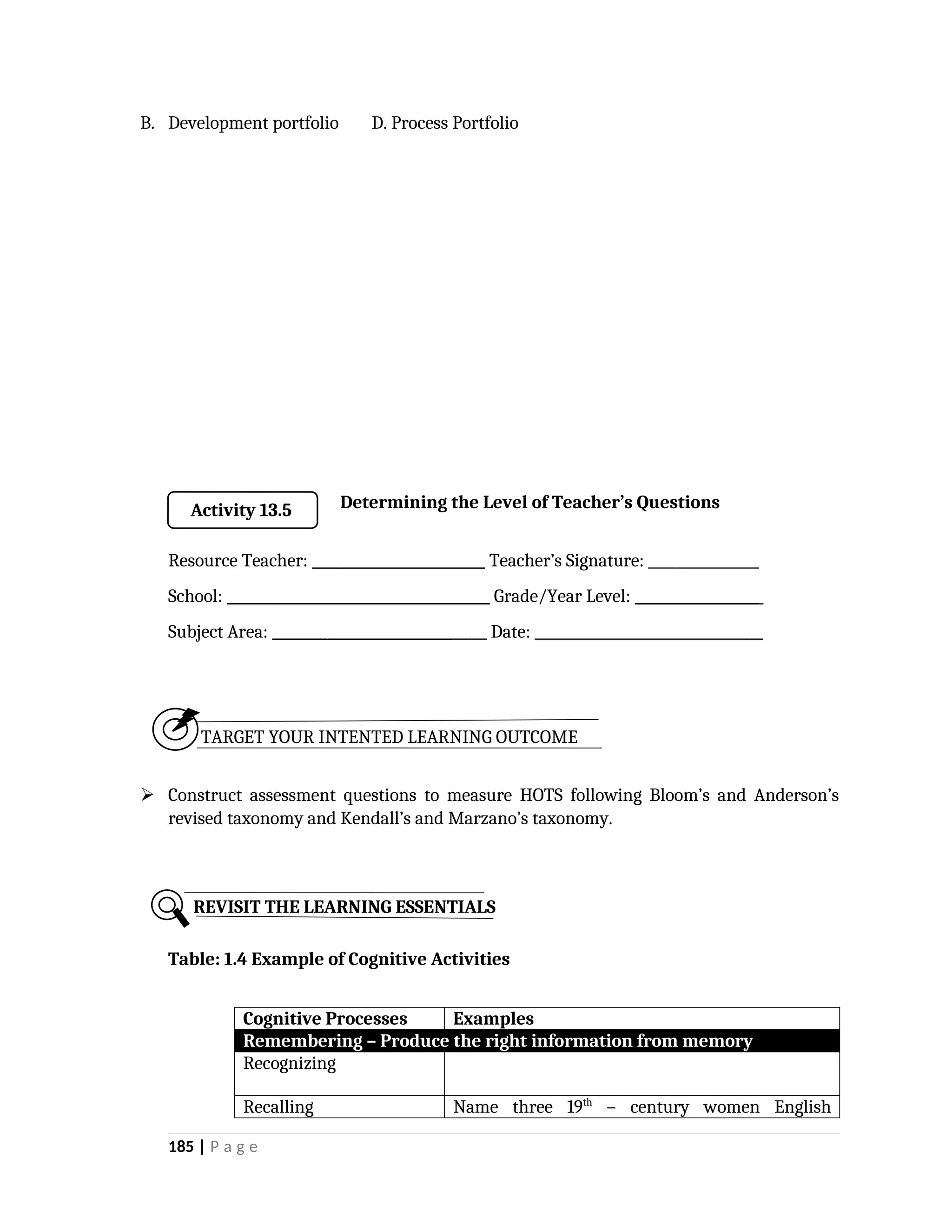 B. Development portfolio D. Process Portfolio
Determining the Level of Teacher’s Questions
Resource Teacher: _________________________ Teacher’s Signature: ________________
School: ______________________________________ Grade/Year Level: __________________
Subject Area: _______________________________ Date: _________________________________
TARGET YOUR INTENTED LEARNING OUTCOME
 Construct assessment questions to measure HOTS following Bloom’s and Anderson’s
revised taxonomy and Kendall’s and Marzano’s taxonomy.
Table: 1.4 Example of Cognitive Activities
Cognitive Processes Examples
Remembering – Produce the right information from memory
Recognizing
Recalling Name three 19th
– century women English
185 | P a g e
REVISIT THE LEARNING ESSENTIALS
Activity 13.5
 