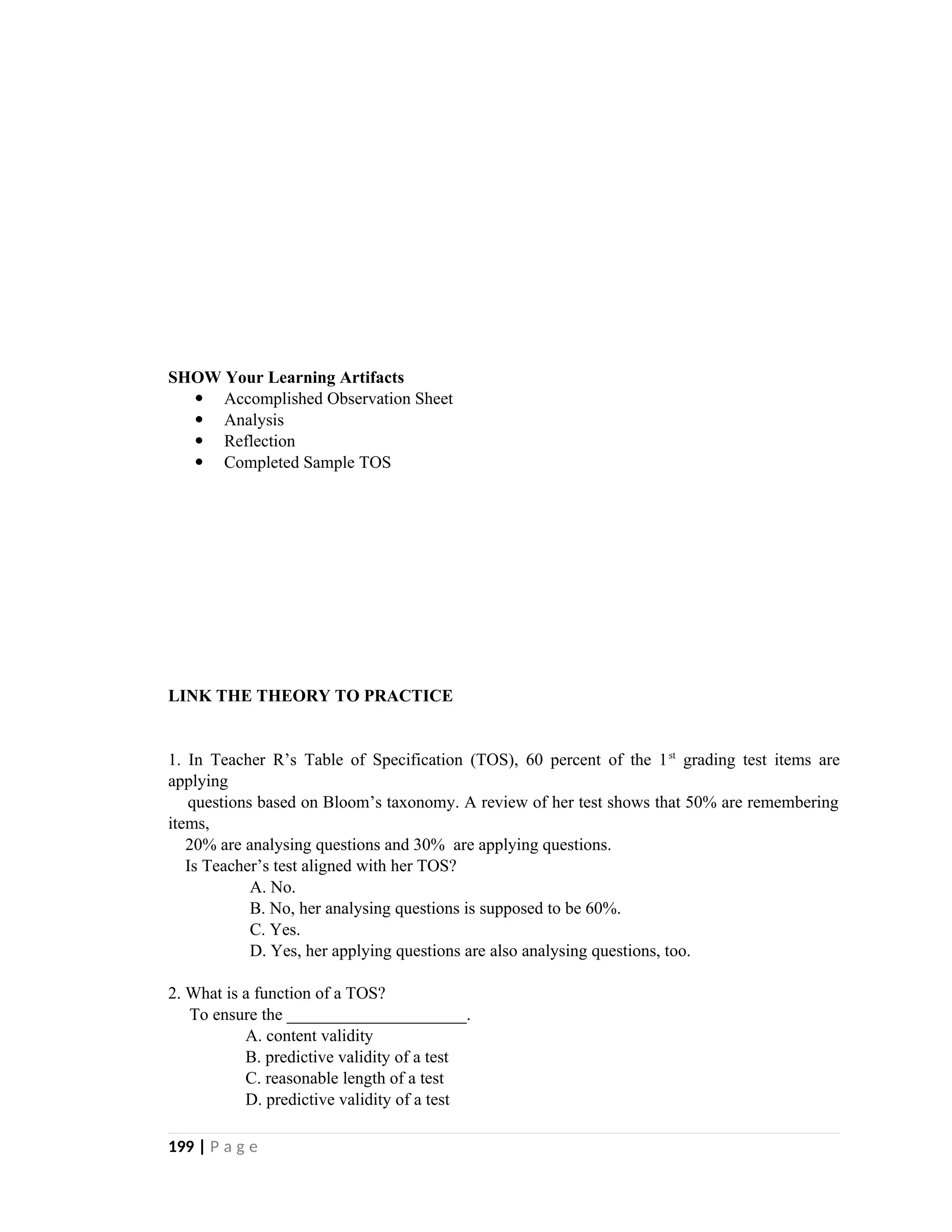 SHOW Your Learning Artifacts
 Accomplished Observation Sheet
 Analysis
 Reflection
 Completed Sample TOS
LINK THE THEORY TO PRACTICE
1. In Teacher R’s Table of Specification (TOS), 60 percent of the 1st
grading test items are
applying
questions based on Bloom’s taxonomy. A review of her test shows that 50% are remembering
items,
20% are analysing questions and 30% are applying questions.
Is Teacher’s test aligned with her TOS?
A. No.
B. No, her analysing questions is supposed to be 60%.
C. Yes.
D. Yes, her applying questions are also analysing questions, too.
2. What is a function of a TOS?
To ensure the _____________________.
A. content validity
B. predictive validity of a test
C. reasonable length of a test
D. predictive validity of a test
199 | P a g e
 