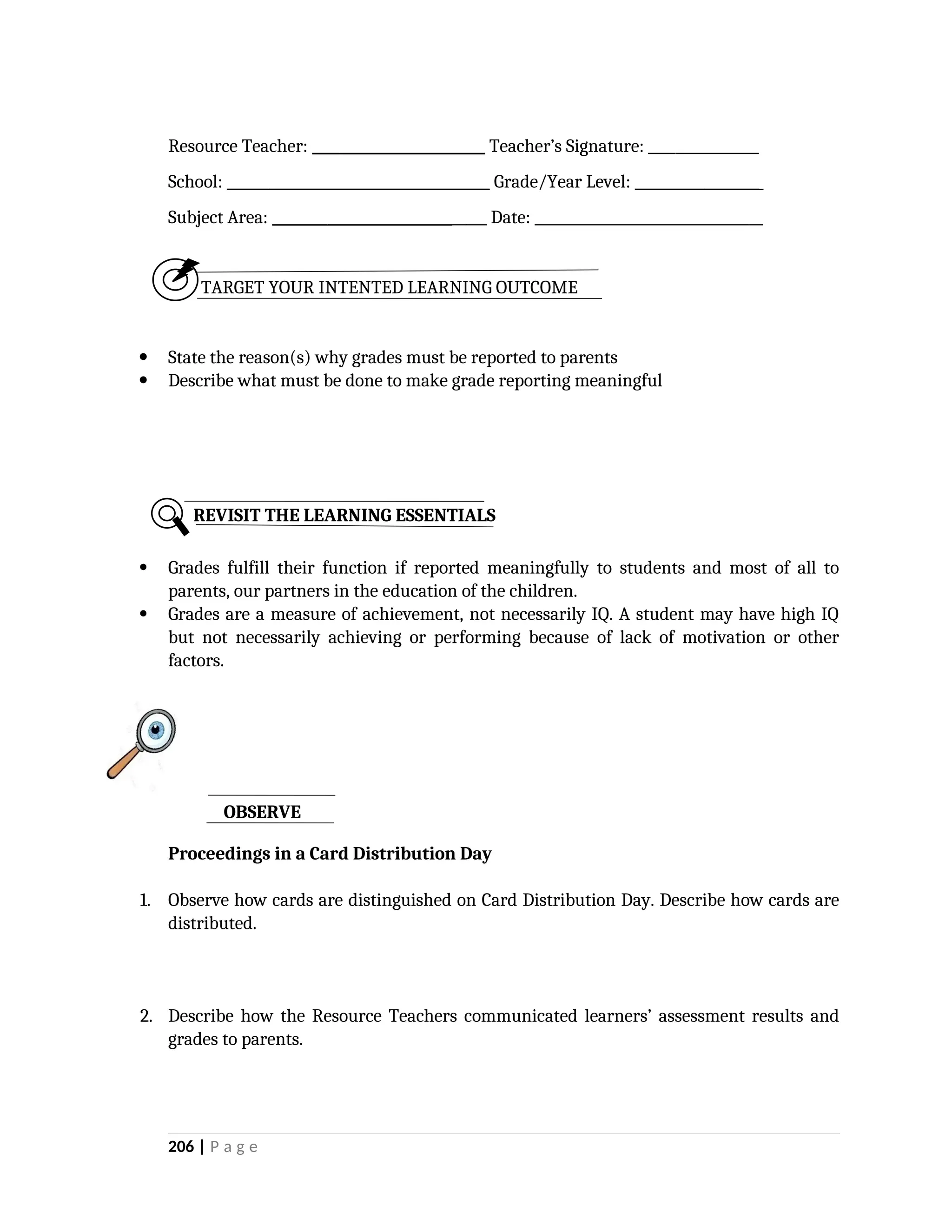 Resource Teacher: _________________________ Teacher’s Signature: ________________
School: ______________________________________ Grade/Year Level: __________________
Subject Area: _______________________________ Date: _________________________________
TARGET YOUR INTENTED LEARNING OUTCOME
 State the reason(s) why grades must be reported to parents
 Describe what must be done to make grade reporting meaningful
 Grades fulfill their function if reported meaningfully to students and most of all to
parents, our partners in the education of the children.
 Grades are a measure of achievement, not necessarily IQ. A student may have high IQ
but not necessarily achieving or performing because of lack of motivation or other
factors.
Proceedings in a Card Distribution Day
1. Observe how cards are distinguished on Card Distribution Day. Describe how cards are
distributed.
2. Describe how the Resource Teachers communicated learners’ assessment results and
grades to parents.
206 | P a g e
REVISIT THE LEARNING ESSENTIALS
OBSERVE
 