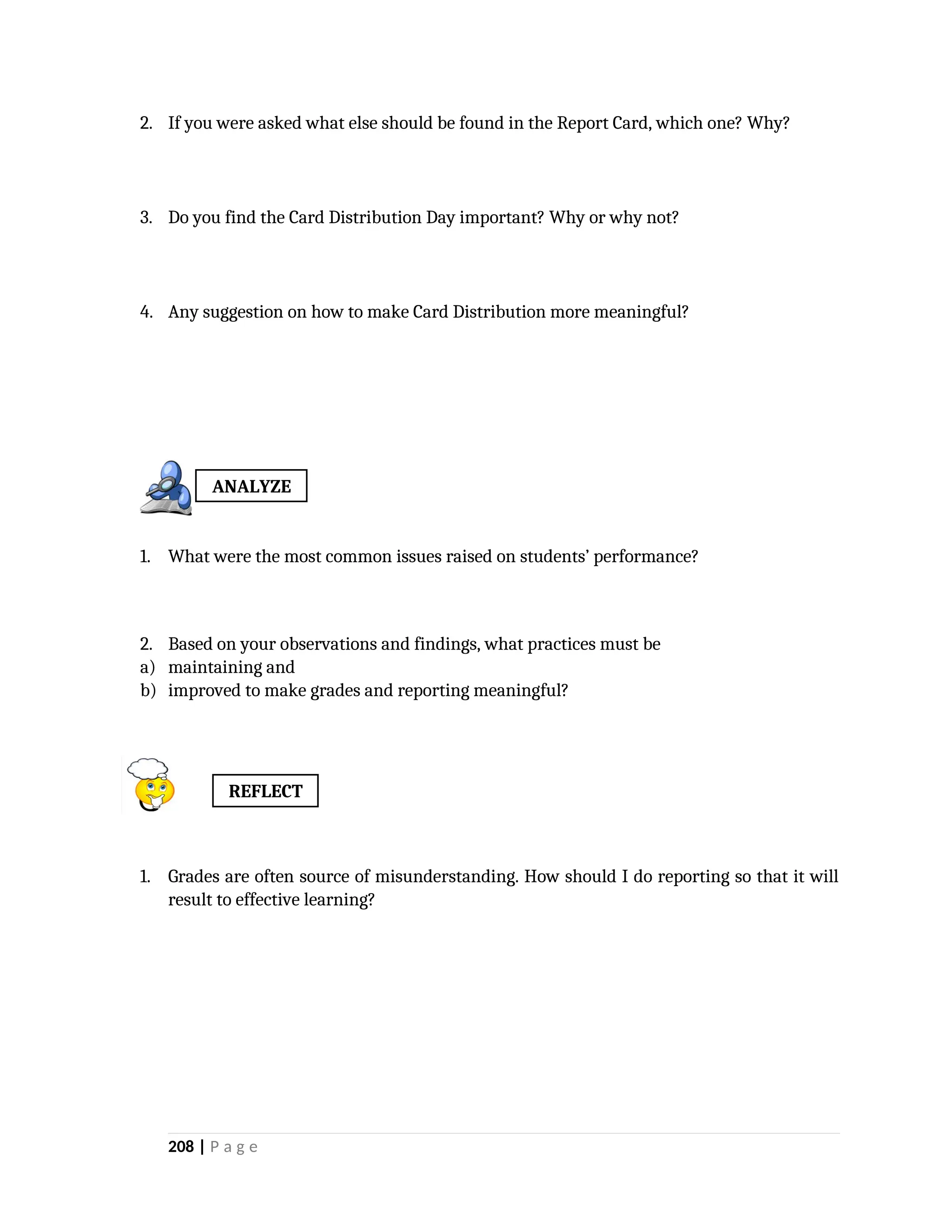 2. If you were asked what else should be found in the Report Card, which one? Why?
3. Do you find the Card Distribution Day important? Why or why not?
4. Any suggestion on how to make Card Distribution more meaningful?
1. What were the most common issues raised on students’ performance?
2. Based on your observations and findings, what practices must be
a) maintaining and
b) improved to make grades and reporting meaningful?
1. Grades are often source of misunderstanding. How should I do reporting so that it will
result to effective learning?
208 | P a g e
ANALYZE
REFLECT
 