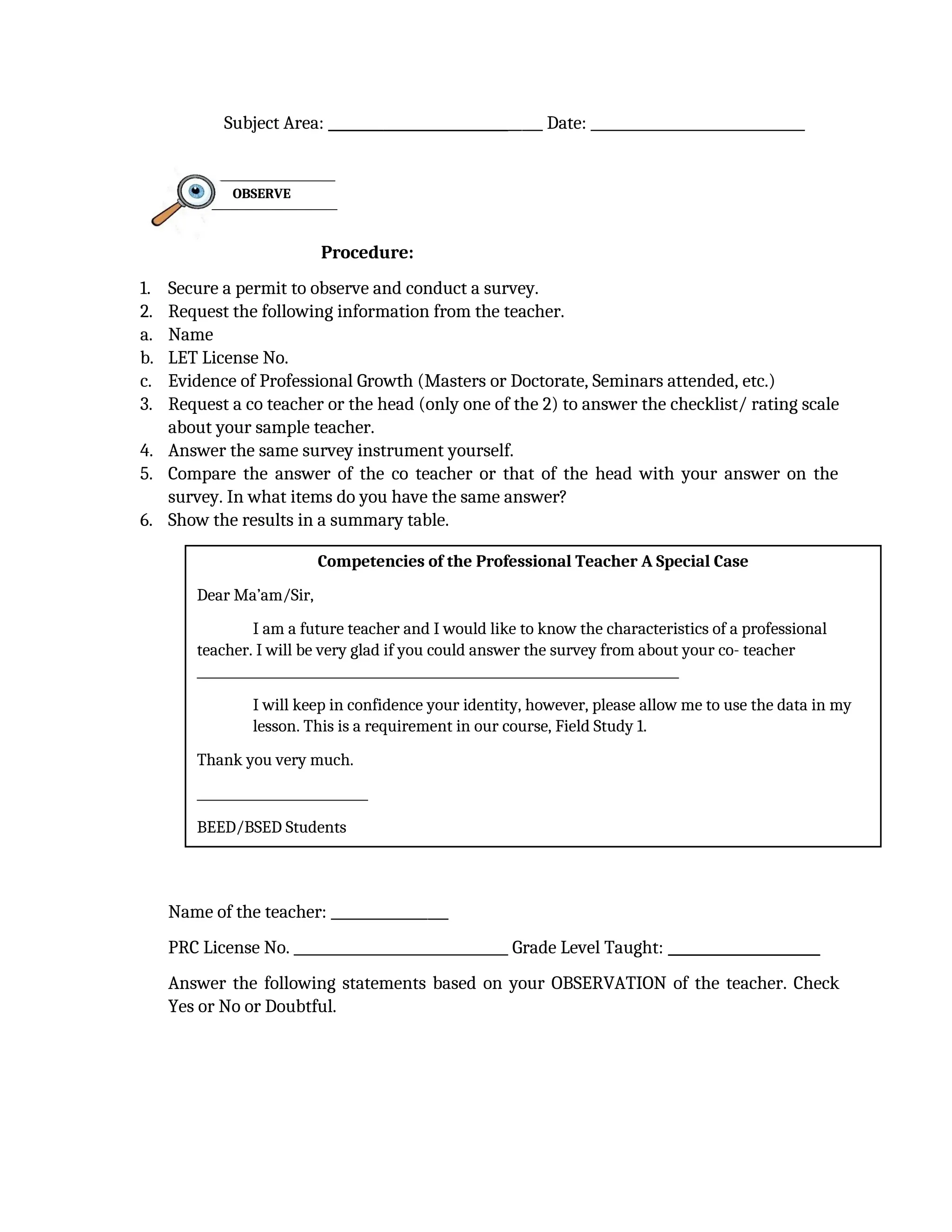 Subject Area: _______________________________ Date: _______________________________
Procedure:
1. Secure a permit to observe and conduct a survey.
2. Request the following information from the teacher.
a. Name
b. LET License No.
c. Evidence of Professional Growth (Masters or Doctorate, Seminars attended, etc.)
3. Request a co teacher or the head (only one of the 2) to answer the checklist/ rating scale
about your sample teacher.
4. Answer the same survey instrument yourself.
5. Compare the answer of the co teacher or that of the head with your answer on the
survey. In what items do you have the same answer?
6. Show the results in a summary table.
Name of the teacher: _________________
PRC License No. _______________________________ Grade Level Taught: ______________________
Answer the following statements based on your OBSERVATION of the teacher. Check
Yes or No or Doubtful.
OBSERVE
Competencies of the Professional Teacher A Special Case
Dear Ma’am/Sir,
I am a future teacher and I would like to know the characteristics of a professional
teacher. I will be very glad if you could answer the survey from about your co- teacher
____________________________________________________________________________
I will keep in confidence your identity, however, please allow me to use the data in my
lesson. This is a requirement in our course, Field Study 1.
Thank you very much.
___________________________
BEED/BSED Students
 