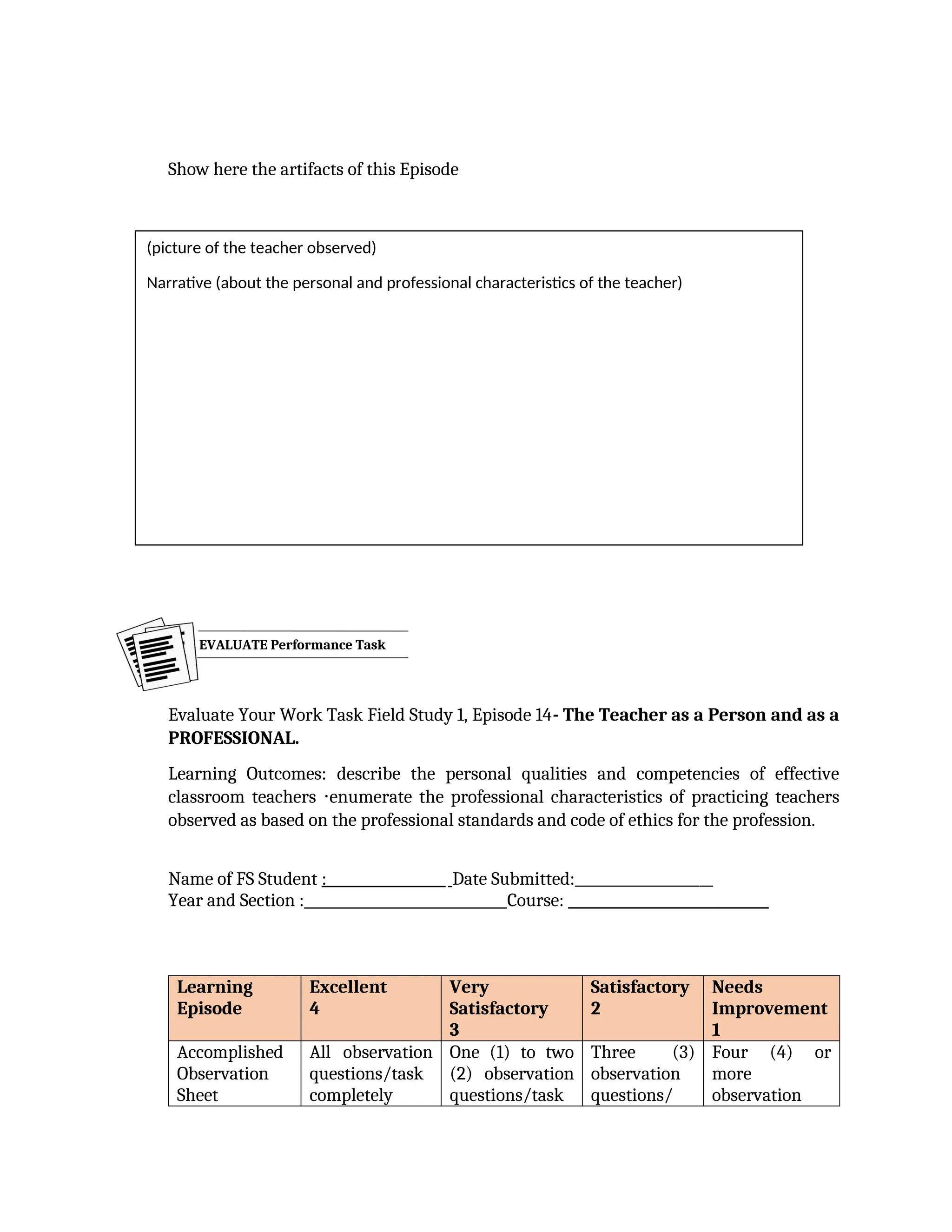 Show here the artifacts of this Episode
Evaluate Your Work Task Field Study 1, Episode 14- The Teacher as a Person and as a
PROFESSIONAL.
Learning Outcomes: describe the personal qualities and competencies of effective
classroom teachers enumerate the professional characteristics of practicing teachers
⋅
observed as based on the professional standards and code of ethics for the profession.
Name of FS Student : Date Submitted:____________________
Year and Section : Course: _____________________________
Learning
Episode
Excellent
4
Very
Satisfactory
3
Satisfactory
2
Needs
Improvement
1
Accomplished
Observation
Sheet
All observation
questions/task
completely
One (1) to two
(2) observation
questions/task
Three (3)
observation
questions/
Four (4) or
more
observation
EVALUATE Performance Task
(picture of the teacher observed)
Narrative (about the personal and professional characteristics of the teacher)
 