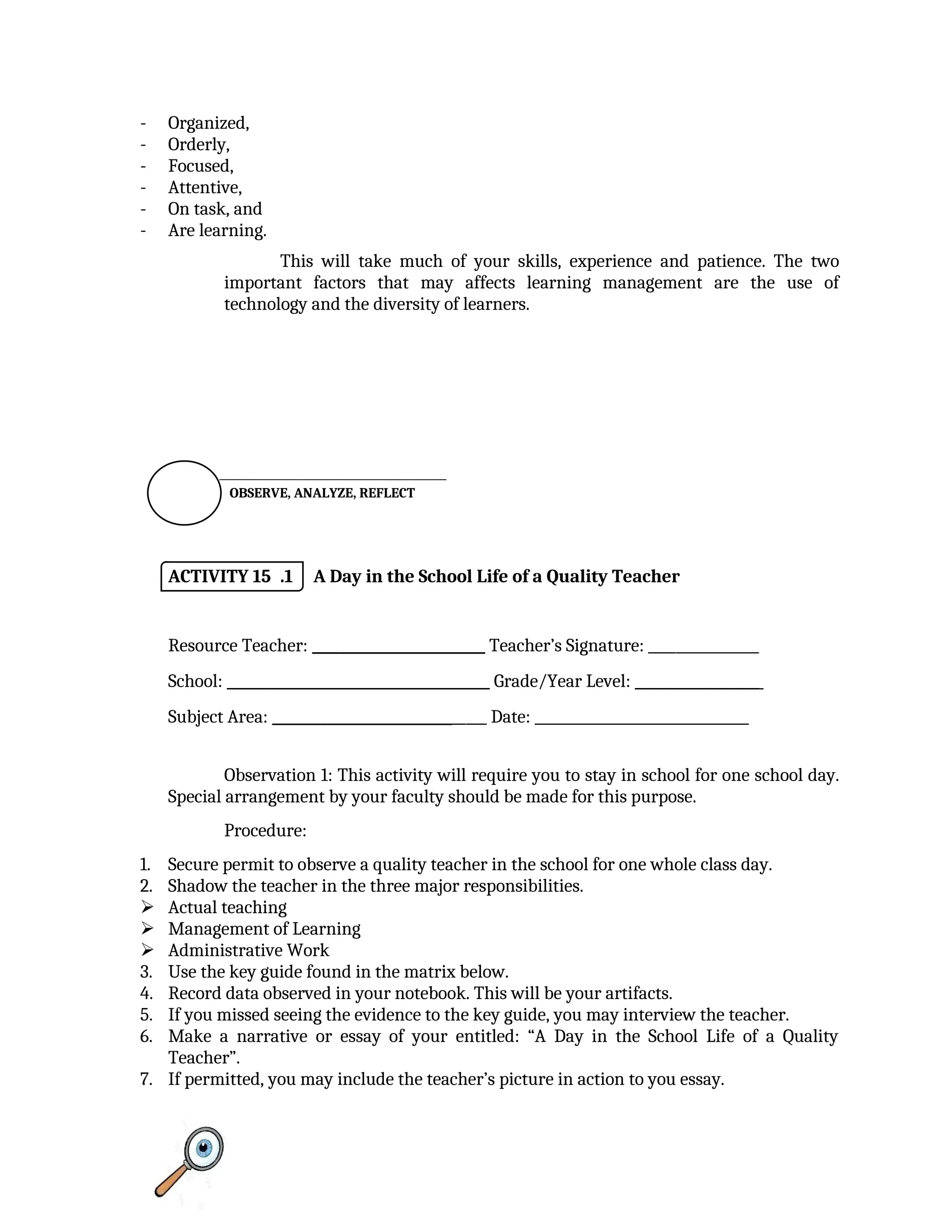 - Organized,
- Orderly,
- Focused,
- Attentive,
- On task, and
- Are learning.
This will take much of your skills, experience and patience. The two
important factors that may affects learning management are the use of
technology and the diversity of learners.

ACTIVITY 15 .1 A Day in the School Life of a Quality Teacher
Resource Teacher: _________________________ Teacher’s Signature: ________________
School: ______________________________________ Grade/Year Level: __________________
Subject Area: _______________________________ Date: _______________________________
Observation 1: This activity will require you to stay in school for one school day.
Special arrangement by your faculty should be made for this purpose.
Procedure:
1. Secure permit to observe a quality teacher in the school for one whole class day.
2. Shadow the teacher in the three major responsibilities.
 Actual teaching
 Management of Learning
 Administrative Work
3. Use the key guide found in the matrix below.
4. Record data observed in your notebook. This will be your artifacts.
5. If you missed seeing the evidence to the key guide, you may interview the teacher.
6. Make a narrative or essay of your entitled: “A Day in the School Life of a Quality
Teacher”.
7. If permitted, you may include the teacher’s picture in action to you essay.
OBSERVE, ANALYZE, REFLECT
 