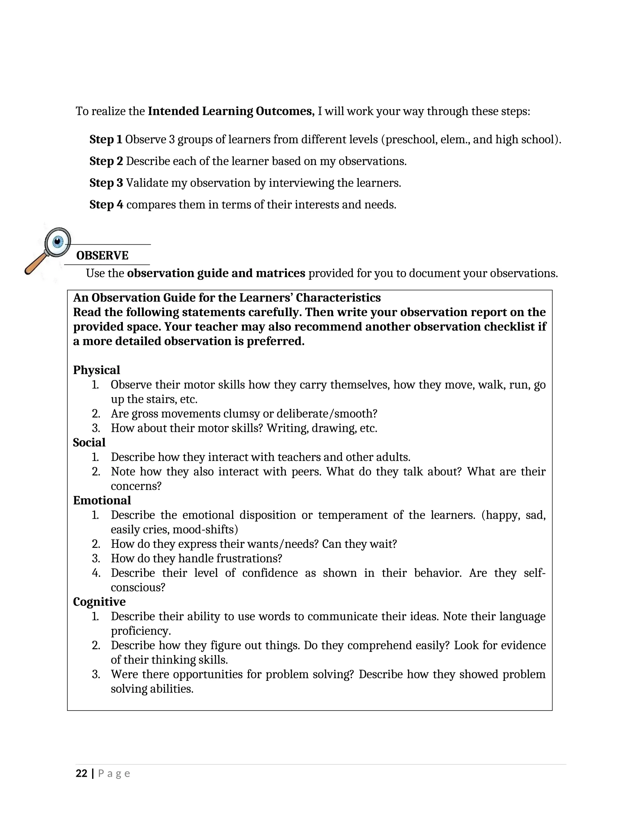 To realize the Intended Learning Outcomes, I will work your way through these steps:
Step 1 Observe 3 groups of learners from different levels (preschool, elem., and high school).
Step 2 Describe each of the learner based on my observations.
Step 3 Validate my observation by interviewing the learners.
Step 4 compares them in terms of their interests and needs.
Use the observation guide and matrices provided for you to document your observations.
An Observation Guide for the Learners’ Characteristics
Read the following statements carefully. Then write your observation report on the
provided space. Your teacher may also recommend another observation checklist if
a more detailed observation is preferred.
Physical
1. Observe their motor skills how they carry themselves, how they move, walk, run, go
up the stairs, etc.
2. Are gross movements clumsy or deliberate/smooth?
3. How about their motor skills? Writing, drawing, etc.
Social
1. Describe how they interact with teachers and other adults.
2. Note how they also interact with peers. What do they talk about? What are their
concerns?
Emotional
1. Describe the emotional disposition or temperament of the learners. (happy, sad,
easily cries, mood-shifts)
2. How do they express their wants/needs? Can they wait?
3. How do they handle frustrations?
4. Describe their level of confidence as shown in their behavior. Are they self-
conscious?
Cognitive
1. Describe their ability to use words to communicate their ideas. Note their language
proficiency.
2. Describe how they figure out things. Do they comprehend easily? Look for evidence
of their thinking skills.
3. Were there opportunities for problem solving? Describe how they showed problem
solving abilities.
22 | P a g e
OBSERVE
 