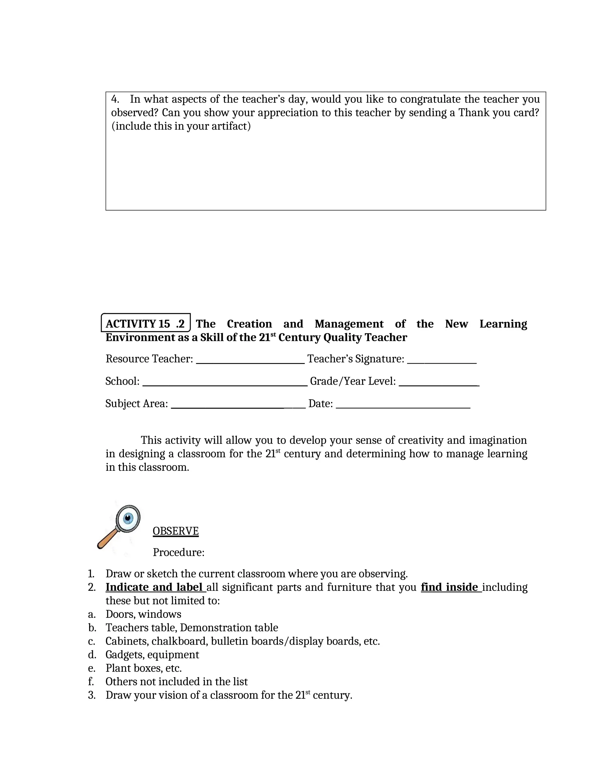 4. In what aspects of the teacher’s day, would you like to congratulate the teacher you
observed? Can you show your appreciation to this teacher by sending a Thank you card?
(include this in your artifact)
ACTIVITY 15 .2 The Creation and Management of the New Learning
Environment as a Skill of the 21st
Century Quality Teacher
Resource Teacher: _________________________ Teacher’s Signature: ________________
School: ______________________________________ Grade/Year Level: __________________
Subject Area: _______________________________ Date: _______________________________
This activity will allow you to develop your sense of creativity and imagination
in designing a classroom for the 21st
century and determining how to manage learning
in this classroom.
OBSERVE
Procedure:
1. Draw or sketch the current classroom where you are observing.
2. Indicate and label all significant parts and furniture that you find inside including
these but not limited to:
a. Doors, windows
b. Teachers table, Demonstration table
c. Cabinets, chalkboard, bulletin boards/display boards, etc.
d. Gadgets, equipment
e. Plant boxes, etc.
f. Others not included in the list
3. Draw your vision of a classroom for the 21st
century.
 