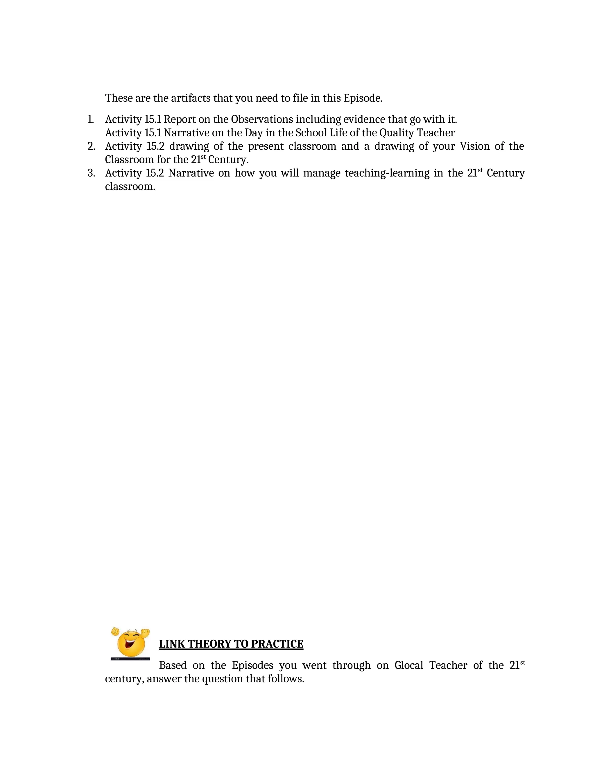 These are the artifacts that you need to file in this Episode.
1. Activity 15.1 Report on the Observations including evidence that go with it.
Activity 15.1 Narrative on the Day in the School Life of the Quality Teacher
2. Activity 15.2 drawing of the present classroom and a drawing of your Vision of the
Classroom for the 21st
Century.
3. Activity 15.2 Narrative on how you will manage teaching-learning in the 21st
Century
classroom.
LINK THEORY TO PRACTICE
Based on the Episodes you went through on Glocal Teacher of the 21st
century, answer the question that follows.
 